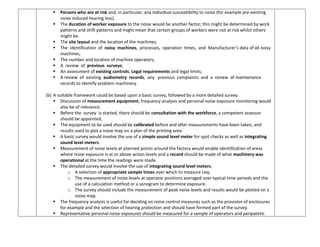  Persons who are at risk and, in particular, any individual susceptibility to noise (for example pre-existing
noise induced hearing loss).
 The duration of worker exposure to the noise would be another factor; this might be determined by work
patterns and shift patterns and might mean that certain groups of workers were not at risk whilst others
might be.
 The site layout and the location of the machines;
 The identification of noisy machines, processes, operation times, and Manufacturer’s data of all noisy
machines;
 The number and location of machine operators;
 A review of previous surveys;
 An assessment of existing controls; Legal requirements and legal limits;
 A review of existing audiometry records, any previous complaints and a review of maintenance
records to identify problem machinery.
(b) A suitable framework could be based upon a basic survey, followed by a more detailed survey.
 Discussion of measurement equipment, frequency analysis and personal noise exposure monitoring would
also be of relevance.
 Before the survey is started, there should be consultation with the workforce, a competent assessor
should be appointed,
 The equipment to be used should be calibrated before and after measurements have been taken, and
results used to plot a noise map on a plan of the printing area.
 A basic survey would involve the use of a simple sound level meter for spot checks as well as integrating
sound level meters.
 Measurement of noise levels at planned points around the factory would enable identification of areas
where noise exposure is at or above action levels and a record should be made of what machinery was
operational at the time the readings were made.
 The detailed survey would involve the use of integrating sound level meters;
o A selection of appropriate sample times over which to measure Leq;
o The measurement of noise levels at operator positions averaged over typical time periods and the
use of a calculation method or a sonogram to determine exposure.
o The survey should include the measurement of peak noise levels and results would be plotted on a
noise map.
 The frequency analysis is useful for deciding on noise control measures such as the provision of enclosures
for example and the selection of hearing protection and should have formed part of the survey.
 Representative personal noise exposures should be measured for a sample of operators and peripatetic
 