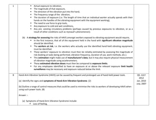 1  Actual exposure to vibration,
 The magnitude of that exposure,
 The direction of the vibration put into the hand,
 The frequency range of the vibration,
 The duration of exposure (i.e. The length of time that an individual worker actually spends with their
hands on the handles of the vibrating equipment with the equipment working),
 The need to use force to grip tools,
 Any exposure to cold and wet conditions,
 Any pre- existing circulatory problems (perhaps caused by previous exposures to vibration, or as a
result of other conditions such as reynaud’s phenomenon).
(b) A strategy for assessing the risks of HAVS amongst workers exposed to vibrating equipment would require,
 In the first instance, that all of the equipment held in the hand with significant vibration magnitude
should be identified.
 The workers at risk, i.e. the workers who actually use the identified hand-held vibrating equipment,
must be identified.
 These workers’ exposure to vibration must then be reliably estimated by assessing the magnitude of
risk (looking at tasks being performed, vibration frequency, duration of use, work methods, etc.).
 This estimation might make use of manufacturer’s data, but it may also require physical measurement
of vibration magnitude using accelerometers.
 These estimated vibration doses must then be compared to exposure limits.
 For any employees identified to have an exposure at or above the relevant exposure limit health
surveillance may be necessary and exposure reduced below the limit.
8 Hand-Arm Vibration Syndrome (HAVS) can be caused by frequent and prolonged use of hand-held power tools.
(a) Identify the signs and symptoms of Hand-Arm Vibration Syndrome. (2)
(b) Outline a range of control measures that could be used to minimise the risks to workers of developing HAVS when
using such power tools. (8)
Answer :-
(a) Symptoms of Hand-Arm Vibration Syndrome include:
 Loss of feeling,
Q5. JULY
2012
Jan, 2010
July, 2007
 