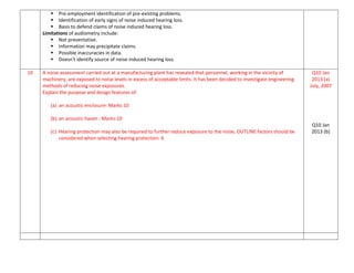  Pre-employment identification of pre-existing problems.
 Identification of early signs of noise induced hearing loss.
 Basis to defend claims of noise induced hearing loss.
Limitations of audiometry include:
 Not preventative.
 Information may precipitate claims.
 Possible inaccuracies in data.
 Doesn't identify source of noise induced hearing loss.
10 A noise assessment carried out at a manufacturing plant has revealed that personnel, working in the vicinity of
machinery, are exposed to noise levels in excess of acceptable limits. It has been decided to investigate engineering
methods of reducing noise exposures.
Explain the purpose and design features of:
(a) an acoustic enclosure: Marks:10
(b) an acoustic haven : Marks:10
(c) Hearing protection may also be required to further reduce exposure to the noise, OUTLINE factors should be
considered when selecting hearing protection. 6
Q10 Jan
2013 (a)
July, 2007
Q10 Jan
2013 (b)
 