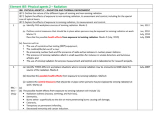 Element IB7: Physical agents 2 – Radiation
IB8: PHYSICAL AGENTS 2 – RADIATION AND THERMAL ENVIRONMENT
IB7.1 Outline the nature of the different types of ionising and non-ionising radiation
IB7.2 Explain the effects of exposure to non-ionising radiation, its assessment and control, including for the special
case of optical lasers
IB7.3 Explain the effects of exposure to ionising radiation, its measurement and control.
1 (a) Identify FIVE workplace sources of ionising radiation. Marks:5
(b) Outline control measures that should be in place when persons may be exposed to ionising radiation at work.
Marks:15
Describe the possible health effects from exposure to ionizing radiation: Marks:5 (July, 2010)
(a), Sources such as
 The use of nondestructive testing (NDT) equipment;
 The medical/dental use of x-rays;
 Re-processing nuclear fuels and the presence of radio-active isotopes in nuclear power stations;
 The presence of ionising radiation albeit in small quantities for instance in smoke detectors and luminous
articles; and
 The use of ionising radiation for process measurement and control and in laboratories for research projects.
Jan, 2012
Jan, 2010
July, 2010
July, 2008
1
RRC –
IB 8 –
SAQ2
(a) Identify THREE different workplace situations where ionising radiation may be encountered AND state the
source of the radiation. Marks:3
(b) Describe the possible health effects from exposure to ionising radiation. Marks:5
(c) Outline the control measures that should be in place when persons may be exposed to ionising radiation at
work. Marks:12
(a)
(b) The possible health effects from exposure to ionising radiation will include (5)
 Radiation sickness (nausea, vomiting, and hair loss),
 Dermatitis,
 Burns either superficially to the skin or more penetrating burns causing cell damage,
 Cataracts,
 Temporary or permanent infertility,
 Decreased immunity and cancer induction.
July, 2007
 