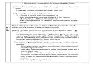 o Maintaining records of customer exposure and displaying safety advice to customers.
(b) The acute effects that could arise from exposure to UV radiation are erythema or sun burn and eye irritation
or arc eye.
The chronic effects could well be premature skin ageing, cataracts and skin cancer.
(c) The examples of occupational exposure to UV radiation include
 Construction or agricultural workers from exposure to the sun;
 Welders undertaking arc welding; dentists using uv light sources for dental treatments;
 Laboratory workers using uv light sources to sterilize equipment;
 Workers undertaking research using high powered lasers and printers using uv radiation to cure inks
and lacquers.
6
RRC –
IB 8 –
LAQ2
A research company is proposing to use small amounts of unsealed radioactive chemicals to act as tracers in the
monitoring of the uptake and progress of chemical substances in micro-organisms.
Describe the key risk control measures that should be considered with respect to the risk from radiation. (20)
 A risk assessment would be necessary, undertaken by a competent person appointed by the employer (the
research company). This competent person might be a Radiation Protection Adviser (RPA) or they might be a
person with sufficient knowledge, training and experience of this sort of work to be considered competent in
their own right. However, they would still work under the scrutiny of an RPA.
 The design and specification of the laboratory where the experiments would be carried out would have to
be considered.
o Floors and workbenches would have to be of a non-absorbent nature and easy to clean in the event
of accidental spillage or contamination.
o Suitable lockable storage facilities would have to be provided. This would have to be clearly signed as
containing radioactive sources.
o Containment facilities would have to be provided for the handling of the radioactive sources during
experimentation. This might be in the form of fume cupboards (partial enclosures with extraction) to
prevent any vapour, mists or aerosols formed during handling from escaping into the laboratory air
environment.
o Total enclosure might be necessary in some instances.
 