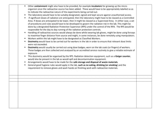  Other containment might also have to be provided, for example incubators for growing up the micro-
organism once the radioactive source has been added. These would have to be appropriately labelled so as
to indicate the radioactive nature of the experiments being carried out.
 The laboratory would have to be suitably designated, signed and kept secure against unauthorised access.
 If significant doses of radiation are anticipated, then the laboratory might have to be classed as a Controlled
Area. If doses are anticipated to be lower, then it might be classed as a Supervised Area. In either case, a set
of procedures and rules would have to be developed to govern the radiation risk in the lab. This might be
done by a designated Radiation Protection Supervisor (RPS) under the control of the RPA. The RPS would be
responsible for the day to day running of the radiation protection controls.
 Handling of radioactive sources would always be done whilst wearing lab gloves, might be done using forceps
to maximise finger distance from source and might, in some instances, be done remotely using manipulators.
 Workers within the lab might have to be designated as Classified Workers.
 Dosimetry would have to be carried out for workers in the lab in order to ensure that relevant dose limits
were not exceeded.
 Dosimetry would usually be carried out using dose badges, worn on the lab coats (or fingers) of workers.
These badges are then collected and analysed by an accredited service routinely to give a reliable estimate of
exposure.
 This dosimetry would be organised by the RPS. Radiation detection equipment, such as a Geiger counter,
would also be present in the lab as would spill and decontamination equipment.
 Arrangements would have to be made for the safe storage and disposal of waste materials.
 General good hygiene rules would apply in the lab, such as no eating, drinking (or smoking) and the
requirement to remove gloves and wash hands on finishing work with radioactive materials.
 