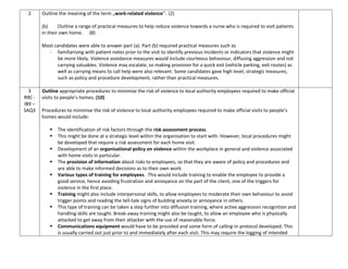 2 Outline the meaning of the term „work-related violence‟. (2)
(b) Outline a range of practical measures to help reduce violence towards a nurse who is required to visit patients
in their own home. (8)
Most candidates were able to answer part (a). Part (b) required practical measures such as
- familiarising with patient notes prior to the visit to identify previous incidents or indicators that violence might
be more likely. Violence avoidance measures would include courteous behaviour, diffusing aggression and not
carrying valuables. Violence may escalate, so making provision for a quick exit (vehicle parking, exit routes) as
well as carrying means to call help were also relevant. Some candidates gave high level, strategic measures,
such as policy and procedure development, rather than practical measures.
3
RRC -
IB9 –
SAQ3
Outline appropriate procedures to minimise the risk of violence to local authority employees required to make official
visits to people’s homes. (10)
Procedures to minimise the risk of violence to local authority employees required to make official visits to people’s
homes would include:
 The identification of risk factors through the risk assessment process.
 This might be done at a strategic level within the organisation to start with. However, local procedures might
be developed that require a risk assessment for each home visit.
 Development of an organisational policy on violence within the workplace in general and violence associated
with home visits in particular.
 The provision of information about risks to employees, so that they are aware of policy and procedures and
are able to make informed decisions as to their own work.
 Various types of training for employees. This would include training to enable the employee to provide a
good service, hence avoiding frustration and annoyance on the part of the client, one of the triggers for
violence in the first place.
 Training might also include interpersonal skills, to allow employees to moderate their own behaviour to avoid
trigger points and reading the tell-tale signs of building anxiety or annoyance in others.
 This type of training can be taken a step further into diffusion training, where active aggression recognition and
handling skills are taught. Break-away training might also be taught, to allow an employee who is physically
attacked to get away from their attacker with the use of reasonable force.
 Communications equipment would have to be provided and some form of calling-in protocol developed. This
is usually carried out just prior to and immediately after each visit. This may require the logging of intended
 