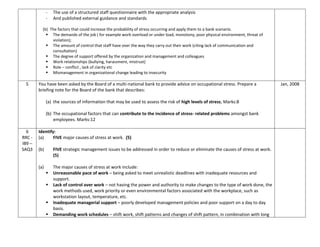 - The use of a structured staff questionnaire with the appropriate analysis
- And published external guidance and standards
(b) The factors that could increase the probability of stress occurring and apply them to a bank scenario.
 The demands of the job ( for example work overload or under load, monotony, poor physical environment, threat of
violation);
 The amount of control that staff have over the way they carry out their work (citing lack of communication and
consultation)
 The degree of support offered by the organization and management and colleagues
 Work relationships (bullying, harassment, mistrust)
 Role – conflict , lack of clarity etc
 Mismanagement in organizational change leading to insecurity
5 You have been asked by the Board of a multi-national bank to provide advice on occupational stress. Prepare a
briefing note for the Board of the bank that describes:
(a) the sources of information that may be used to assess the risk of high levels of stress; Marks:8
(b) The occupational factors that can contribute to the incidence of stress- related problems amongst bank
employees. Marks:12
Jan, 2008
6
RRC -
IB9 –
SAQ3
Identify:
(a) FIVE major causes of stress at work. (5)
(b) FIVE strategic management issues to be addressed in order to reduce or eliminate the causes of stress at work.
(5)
(a) The major causes of stress at work include:
 Unreasonable pace of work – being asked to meet unrealistic deadlines with inadequate resources and
support.
 Lack of control over work – not having the power and authority to make changes to the type of work done, the
work methods used, work priority or even environmental factors associated with the workplace, such as
workstation layout, temperature, etc.
 Inadequate managerial support – poorly developed management policies and poor support on a day to day
basis.
 Demanding work schedules – shift work, shift patterns and changes of shift pattern, in combination with long
 