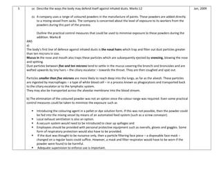 5 (a) Describe the ways the body may defend itself against inhaled dusts. Marks:12
(b) A company uses a range of coloured powders in the manufacture of paints. These powders are added directly
to a mixing vessel from sacks. The company is concerned about the level of exposure to its workers from the
powders during this part of the process.
Outline the practical control measures that could be used to minimise exposure to these powders during the
addition. Marks:8
ANS
a)
The body’s first line of defence against inhaled dusts is the nasal hairs which trap and filter out dust particles greater
than ten microns in size.
Mucus in the nose and mouth also traps these particles which are subsequently ejected by sneezing, blowing the nose
and spitting.
Dust particles between five and ten microns tend to settle in the mucus covering the bronchi and broncioles and are
wafted upwards by tiny hairs – the ciliary escalator – towards the throat. They are then coughed and spat out.
Particles smaller than five microns are more likely to reach deep into the lungs, as far as the alveoli. These particles
are ingested by macrophages – a type of white blood cell – in a process known as phagocytosis and transported back
to the ciliary escalator or to the lymphatic system.
They may also be transported across the alveolar membrane into the blood stream.
b) The elimination of the coloured powder was not an option since the colour range was required. Even some practical
control measures could be taken to minimize the exposure such as
 Introducing the colouring agent in a pellet or dye solution form. If this was not possible, then the powder could
be fed into the mixing vessel by means of an automated feed system (such as a screw conveyor).
 Local exhaust ventilation is also an option.
 A vacuum system would need to be introduced to clear up spillages and
 Employees should be provided with personal protective equipment such as overalls, gloves and goggles. Some
form of respiratory protection would also have to be provided.
 If the dust was thought to be nuisance only, then a particle filtering face piece – a disposable face mask –
changed on a regular basis could suffice. However, a mask and filter respirator would have to be worn if the
powder were found to be harmful.
 Adequate supervision to enforce use is important.
Jan, 2009
 