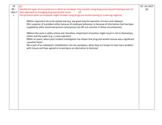 10
R9 –
LAQ 2
c
(c)
Identify the types of circumstances in which an employer may consider using drug screening and testing as part of
their approach to managing drug and alcohol issues. (3)
The occasions when an employer might consider using drugs and alcohol testing or screening might be:
When required to do so by statute law (e.g. law governing the operation of trains and railways).
On suspicion of a problem either because of employee behaviour or because of information that has been
supplied by other concerned persons (anonymous tip-offs are common in these circumstances).
Where the work is safety critical and, therefore, impairment of workers might result in risk to themselves,
others and the public (e.g. a crane operator).
After an event, where post incident investigation has shown that drug and alcohol misuse was a significant
causative factor.
As a part of an individual’s rehabilitation into the workplace, when they are known to have had a problem
with misuse and have agreed to screening as an alternative to dismissal
Q7. Jan 2013
(b)
 