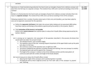 and desk.
2 Operatives on a food manufacturing production line have to pick up rectangles of pasta from a delivery conveyor and
place them into foil trays on a separate conveyor. This involves 8 hour shifts and is carried out standing in front of the
conveyor.
or
Workers on a food production line have to pick up rectangles of pasta from a delivery conveyor and place them into
trays on a separate conveyor. This involves 8 hour shifts and is carried out standing in front of the conveyors.
Following complaints from a number of workers about pains in their arms and shoulders, you have been asked to
carry out an ergonomic assessment for this operation.
(a) Outline the ergonomic risk factors to be taken into account when making such an assessment AND outline
how these may be contributing to the problems experienced by the workers in this situation. Marks:5
(b) Total automation of the process is not possible.
Outline other control measures that could be taken to reduce the ill-health effects being experienced by the
workers. Marks:5
ANS
(a) In carrying out an ergonomic risk assessment of the operation described in the scenario, the factors that
would need to be taken into account include
 The individual factors, such as worker height;
 The repetitive nature of the task involving frequent movements of the upper body to pick up the pasta
and place it in foil trays;
 The continuous nature of the operation over an eight hour shift;
 The posture adopted by the operators including standing and reaching from one conveyor to another;
 The expected work rate and the speed of the conveyors;
 The height of the conveyor in relation to that of the individual workers and the total pattern of
continuous work with the number and length of the breaks allowed.
(b) Control measures to reduce the ill-health effects include
 Adjusting the height of the conveyors and re-positioning them in parallel;
 Arranging the work so that it might be carried out from both sides of the conveyor to prevent
over reaching;
Jan, 2011
Jan 2008
 