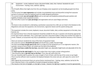 (b) Equipment – screen, keyboard, mouse, document holder, desk, chair, footrest. Standards for each.
Environment – heating, noise, radiation, lighting.
a)
The ill-health effects that might arise from the use of display screen equipment can be broadly grouped into three
areas.
The first arises from poor ergonomics and includes musculoskeletal injury and discomfort arising from excessive
periods of continuous intensive keyboard work at a badly designed workstation.
The second includes eye and eyesight effects such as sore eyes and headaches produced by poor position and
legibility of display screen equipment screens.
The third effect results from poor job design and organisation and can cause fatigue and stress.
b)
The factors to be considered in undertaking a workstation assessment for a DSE user are listed in the Schedule to the
Regulations and cover the equipment, the environment, ergonomic factors and the systems being used.
The equipment includes the screen, keyboard, mouse, document holder, desk, ancillary equipment on the desk, chair,
footrest, etc.
An important factor here is that the equipment should be suitable for the user in question and should be appropriate
to the type of work undertaken. Thus, a pool typist may have a document holder to allow easy transfer from paper to
screen. However, an accountant may rely on spreadsheets so no document holder would be necessary in this instance.
There are minimum standards for many of the items of equipment listed.
The screen for instance should tilt and swivel and should have a stable, focused image.
The desk should have enough space to be able to arrange all of the equipment on it in an ergonomic manner. (For
example; mouse to front of desk, not tucked over the back of the keyboard.
The chair must have a stable five-star base, adjustable height seat, adjustable height backs and adjustable tilt for the
back too.
The desk must be the right height for the user to adjust their chair to give a proper sitting position.
They should be able to get their feet on the floor. If not, they will need a foot rest.
The user should be able to position the screen straight in front of them, with the top of the screen at eye height.
There must be sufficient room to position the keyboard between the screen and user, with space for a wrist rest if
desired.
With regards the environment there are various factors mentioned here – heating, noise, radiation, but by far the
most important factor is the availability of properly designed workplace lighting.
This may be in the form of daylight, or strip light or lamps. However the lighting is supplied, it must be appropriately
 