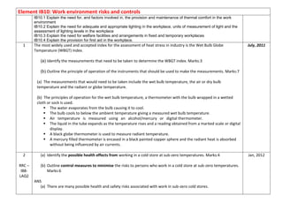 Element IB10: Work environment risks and controls
IB10.1 Explain the need for, and factors involved in, the provision and maintenance of thermal comfort in the work
environment
IB10.2 Explain the need for adequate and appropriate lighting in the workplace, units of measurement of light and the
assessment of lighting levels in the workplace
IB10.3 Explain the need for welfare facilities and arrangements in fixed and temporary workplaces
IB10.4 Explain the provision for first aid in the workplace.
1 The most widely used and accepted index for the assessment of heat stress in industry is the Wet Bulb Globe
Temperature (WBGT) index.
(a) Identify the measurements that need to be taken to determine the WBGT index. Marks:3
(b) Outline the principle of operation of the instruments that should be used to make the measurements. Marks:7
(a) The measurements that would need to be taken include the wet bulb temperature, the air or dry bulb
temperature and the radiant or globe temperature.
(b) The principles of operation for the wet bulb temperature, a thermometer with the bulb wrapped in a wetted
cloth or sock is used.
 The water evaporates from the bulb causing it to cool.
 The bulb cools to below the ambient temperature giving a measured wet bulb temperature.
 Air temperature is measured using an alcohol/mercury or digital thermometer.
 The liquid in the tube expands as the temperature rises and a reading obtained from a marked scale or digital
display.
 A black globe thermometer is used to measure radiant temperature.
 A mercury filled thermometer is encased in a black painted copper sphere and the radiant heat is absorbed
without being influenced by air currents.
July, 2011
2
RRC –
IB8-
LAQ2
(a) Identify the possible health effects from working in a cold store at sub-zero temperatures. Marks:4
(b) Outline control measures to minimise the risks to persons who work in a cold store at sub-zero temperatures.
Marks:6
ANS
(a) There are many possible health and safety risks associated with work in sub-zero cold stores.
Jan, 2012
 