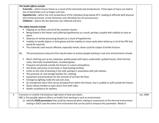 The health effects include:
Frost bite – where tissues freeze as a result of the extremely low temperatures. These types of injury can lead to
loss of extremities such as fingers and toes.
Hypothermia – where the core temperature of the individual drops below 35°C, leading to difficulty with physical
and mental processes, erratic behaviour and ultimately loss of consciousness.
Chilblains – where the skin becomes red, inflamed and sore.
The safety hazards include:
 Slipping on icy floors and all of the resultant injuries.
 Being locked in the freezer and suffering hypothermia as a result, perhaps coupled with inability to raise an
alarm.
 Slowness of mental processing (torpor) as a result of hypothermia.
 Inability to handle objects in thick gloves and the inability to move easily when kitted up in all of the PPE that
would be required.
 The materials used may be affected, especially metals; these could be subject to brittle fracture.
(b) The precautionary measures that may be taken to protect people working in sub-zero environments include:
 Warm clothing such as hat, balaclava, quilted jacket with layers underneath, quilted trouser, thick thermal
socks, thermally insulated boots, insulated gloves.
 Frequent rest periods outside the freezer in a warm atmosphere.
 Hot drinks and access to hot food, or food heating facilities.
 Limits on the time of working in the cold, perhaps in association with job-rotation.
 The provision of, and storage facilities for, clothing.
 Equipment and procedures for the removal of ice from the floor.
 Emergency lighting inside the sub-zero area.
 An entrapment alarm that can be activated from within the freezer, but is audible to staff outside the freezer.
 Quick release handles to open doors from both sides.
 Health surveillance for workers.
3 A process in a textile mill produces high levels of heat and steam.
RRC-a The possible adverse effects on health from working in such an environment.
(a) Identify FOUR parameters that could be measured when making an assessment of the thermal environment
stating in EACH case the name of an instrument that can be used to measure this parameter. Marks:4
Jan, 2008
 