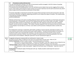 (c) Precautions to reduce thermal stress.
The risks associated with working in this type of environment could be managed, in the first instance, by paying
attention to controlling heat generation at source.
This would be done by shielding workers from infra-red heat sources (radiant heat sources), lagging all hot surfaces
(such a steam pipes), preventing the escape of steam from process machinery into the work environment and, where
steam escape cannot be prevented, by extraction of that steam.
If it proves impossible or impractical to prevent the escape of heat and steam into the work environment, then that
environment should be managed by engineering controls to try to reduce the impact on workers. This could be done
using adequate workplace ventilation
and de-humidification.
Attention will also have to be paid to providing adequate fluids for workers so that they can drink freely and easily to
avoid dehydration. Drinking water may have to be supplemented with isotonic fluids and/or salt tablets. Suitable
clothing that allows workers to sweat freely, yet provides them with adequate protection from other workplace
hazards, must be sourced and supplied. The number of workers exposed to the more extreme thermal environments
in the workplace must be kept to a minimum. Job rotation and the provision of adequate breaks is another key
control.
Pre-employment screening in combination with health surveillance may be required, especially for workers in the
more extreme environments and those with known health problems. Training must be provided to all workers, to
include the health issues associated with working in a hot and steamy environment and the various controls
and precautions necessary. Workers may need to be given the opportunity to acclimatise gradually to the more
extreme parts of the workplace. Adequate supervision must be maintained through-out.
08-IC1
- 05
A vegetable packing plant employing 200 men and 60 women is about to open.
OUTLINE the specific welfare arrangements that need to be provided before the plant opens. Marks-10 / 20
Sanitary Conveniences: Sufficient numbers of well-lit and ventilated sanitary conveniences
- Maintained in a clean and tidy condition. - Provision of Toilet paper, a coat hook - Separate rooms or blocks for men
and women (or capable of being locked from inside if the sanitary conveniences in the same room).
Washing Facilities: Sufficient numbers of well-lit and ventilated washing facilities - Changing rooms and Showers to be provided
and maintained in a clean, tidy condition - Supply of hot and cold or warm running water, - Soap and a means of
drying
Drinking Water: An adequate supply of drinking water with cups - Readily accessible, located away from sources of
contamination
- Marked conspicuously
JUL 2010
JUL 2008
 