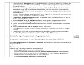  The development of safe system of work and operating procedure is an important requirement that would have
special relevance to some of the hazards identified (e.g.; operation of the x-ray generator, and ssws to control
the risk from violence)
 Staff selection and training would be critical to control many of identified risks. The dentists, their technicians
and ast would all have to be suitably qualified and experienced. They must have specific training in order to
adequately control the risk inherent in certain operations – such as use of x-ray equipment or the administration
of anesthetic drugs.
 In the case of control measures consideration would have to be given to the substitution of hazardous with less
hazardous materials where this was possible and practicable;
 The provision of adequate ventilation and suitable and adjustable seating which would eliminate the need for
standing and bending for long periods;
 Introducing controls for the use of x-ray equipment such as time, distance or the provision of barriers;
 Personal monitoring would be of great importance in the control of personal radiation dose.
 Ensuring adequate facilities were provided for the sterilization of equipment and the disposal of contaminated
sharps;
 Introducing policies to deal with the problems of stress and violence;
 Providing and wearing suitable PPEs such as overalls, masks and non-latex gloves etc. to control the biological
pathogens.
 The provision of training to all members of the team in safe working practices such as those connected with
manual handling, infection control, ionizing radiation and the handling of clinical waste.
2 Outline the four stages of occupational health and hygiene practice. Marks:4
An organisation is concerned about the level of absence arising from work related injuries and ill-health.
Outline practical ways in which the organisation’s occupational health department could assist in the management of
this problem. Marks:6
Answer:-
The FOUR stage in occupational health and hygiene practice are
- Identifying factors that can cause harm in the workplace.
- This would be followed by taking measurements to determine who might be affected and to what extent.
- Once the measurements have been completed, an evaluation of the level of risk posed by the identified
hazards will have to be carried out and this will point to the need to
- Introduce control measures to eliminate or minimize the risk.
July, 2011
July, 2008
 