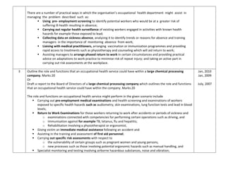 There are a number of practical ways in which the organisation’s occupational health department might assist in
managing the problem described such as:
 Using pre- employment screening to identify potential workers who would be at a greater risk of
suffering ill-health resulting in absence;
 Carrying out regular health surveillance of existing workers engaged in activities with known health
hazards for example those exposed to lead;
 Collecting data on sickness absence, analyzing it to identify trends or reasons for absence and training
managers in the importance of monitoring absence from work;
 Liaising with medical practitioners, arranging vaccination or immunization programmes and providing
rapid access to treatments such as physiotherapy and counseling which will aid return to work;
 Assisting managers to arrange phased return to work in certain circumstances and providing practical
advice on adaptations to work practice to minimise risk of repeat injury; and taking an active part in
carrying out risk assessments at the workplace.
3 Outline the role and functions that an occupational health service could have within a large chemical processing
company. Marks:20
Or
Draft a report to the Board of Directors of a large chemical processing company which outlines the role and functions
that an occupational health service could have within the company. Marks:20
The role and functions an occupational health service might perform in the given scenario include
 Carrying out pre-employment medical examinations and health screening and examinations of workers
exposed to specific health hazards such as audiometry, skin examinations, lung function tests and lead in blood
levels;
 Return to Work Examinations for those workers returning to work after accidents or periods of sickness and
o examinations connected with competencies for performing certain operations such as driving, and
o Immunisation against for example TB, tetanus, flu and hepatitis;
o Rehabilitation involving a physiotherapist or ergonomist;
 Giving victim an immediate medical assistance following an accident and
 Assisting in the training and assessment of first aid personnel;
 Carrying out specific risk assessments with respect to
o the vulnerability of certain groups such as pregnant women and young persons,
o new processes such as those involving potential ergonomic hazards such as manual handling, and
 Specialist monitoring and testing involving airborne hazardous substances, noise and vibration;
Jan, 2010
Jan, 2009
July, 2007
 