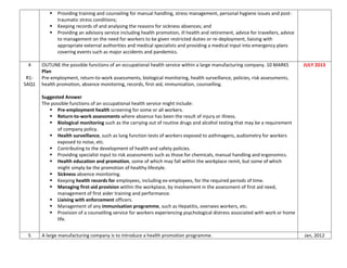  Providing training and counseling for manual handling, stress management, personal hygiene issues and post-
traumatic stress conditions;
 Keeping records of and analysing the reasons for sickness absences; and
 Providing an advisory service including health promotion, ill health and retirement, advice for travellers, advice
to management on the need for workers to be given restricted duties or re-deployment, liaising with
appropriate external authorities and medical specialists and providing a medical input into emergency plans
covering events such as major accidents and pandemics.
4
R1-
SAQ1
OUTLINE the possible functions of an occupational health service within a large manufacturing company. 10 MARKS
Plan
Pre-employment, return-to-work assessments, biological monitoring, health surveillance, policies, risk assessments,
health promotion, absence monitoring, records, first-aid, immunisation, counselling.
Suggested Answer
The possible functions of an occupational health service might include:
 Pre-employment health screening for some or all workers.
 Return-to-work assessments where absence has been the result of injury or illness.
 Biological monitoring such as the carrying out of routine drugs and alcohol testing that may be a requirement
of company policy.
 Health surveillance, such as lung function tests of workers exposed to asthmagens, audiometry for workers
exposed to noise, etc.
 Contributing to the development of health and safety policies.
 Providing specialist input to risk assessments such as those for chemicals, manual handling and ergonomics.
 Health education and promotion, some of which may fall within the workplace remit, but some of which
might simply be the promotion of healthy lifestyle.
 Sickness absence monitoring.
 Keeping health records for employees, including ex-employees, for the required periods of time.
 Managing first-aid provision within the workplace, by involvement in the assessment of first aid need,
management of first aider training and performance.
 Liaising with enforcement officers.
 Management of any immunisation programme, such as Hepatitis, oversees workers, etc.
 Provision of a counselling service for workers experiencing psychological distress associated with work or home
life.
JULY 2013
5 A large manufacturing company is to introduce a health promotion programme. Jan, 2012
 