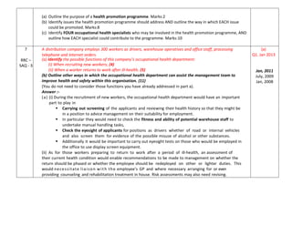 (a) Outline the purpose of a health promotion programme. Marks:2
(b) Identify issues the health promotion programme should address AND outline the way in which EACH issue
could be promoted. Marks:8
(c) Identify FOUR occupational health specialists who may be involved in the health promotion programme, AND
outline how EACH specialist could contribute to the programme. Marks:10
7
RRC –
SAQ - 3
A distribution company employs 300 workers as drivers, warehouse operatives and office staff, processing
telephone and internet orders.
(a) Identify the possible functions of this company’s occupational health department:
(i) When recruiting new workers; (4)
(ii) When a worker returns to work after ill-health. (5)
(b) Outline other ways in which the occupational health department can assist the management team to
improve health and safety within this organisation. (11)
(You do not need to consider those functions you have already addressed in part a).
Answer :-
(a) (i) During the recruitment of new workers, the occupational health department would have an important
part to play in
 Carrying out screening of the applicants and reviewing their health history so that they might be
in a position to advice management on their suitability for employment.
 In particular they would need to check the fitness and ability of potential warehouse staff to
undertake manual handling tasks,
 Check the eyesight of applicants for positions as drivers whether of road or internal vehicles
and also screen them for evidence of the possible misuse of alcohol or other substances.
 Additionally it would be important to carry out eyesight tests on those who would be employed in
the office to use display screen equipment.
(ii) As for those workers preparing to return to work after a period of ill-health, an assessment of
their current health condition would enable recommendations to be made to management on whether the
return should be phased or whether the employee should be redeployed on other or lighter duties. This
would necessitate liaison with the employee’s GP and where necessary arranging for or even
providing counseling and rehabilitation treatment in house. Risk assessments may also need revising.
(a)
Q1. Jan 2013
Jan, 2011
July, 2009
Jan, 2008
 