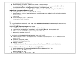  an occupational health nurse (fulltime),
 a physiotherapist (or perhaps access to one through a referral scheme),
 an occupational hygienist (again, part time or access to one); access to trained counsellors (this might be
through a referral system or might involve training for in-house personnel) and
 perhaps access to an ergonomist (though this might be one of the roles of the occupational health nurse).
Role/function of the department would include
 training for staff on various occupational health controls;
 pre-employment screening, health surveillance, record keeping, return to work/fitness assessments, sickness
absence reviews;
 counselling;
 testing/monitoring (such as audiometry);
 immunisation; health promotion.
b)
The occupational health department might make some significant contributions to the management of various risks
within this workplace.
For example, their stress contribution might include
 rehabilitation of workers after a period of stress related absence;
 counselling for staff undergoing psychological stress or trauma (whether work-related or not);
 risk assessments of high risk occupations or high risk individuals;
 assessing the adequacy of controls.
The contribution to the manual handling/ergonomic issues might include
 risk assessments of manual handling operations or activities involving ergonomic risk (e.g. DSE workstation
assessments).
 Identifying appropriate control;
 the assessment of physical ability;
 eye sight screening;
 rehabilitation of workers back into work following physical injury or ill-health into at-risk activities.
Their contribution to the management of noise hazards might include
 noise risk assessment (including undertaking noise surveys where necessary) and
 the identification of suitable controls;
 audiometry of at-risk staff;
 training for staff on use of controls (e.g. PPE).
 