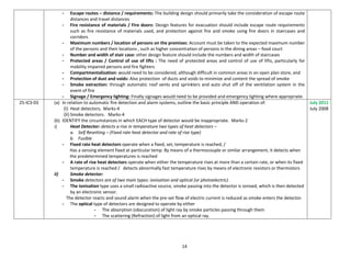 14
- Escape routes – distance / requirements: The building design should primarily take the consideration of escape route
distances and travel distances
- Fire resistance of materials / Fire doors: Design features for evacuation should include escape route requirements
such as fire resistance of materials used, and protection against fire and smoke using fire doors in staircases and
corridors
- Maximum numbers / location of persons on the premises: Account must be taken to the expected maximum number
of the persons and their locations , such as higher concentration of persons in the dining areas – food court
- Number and width of stair case: other design feature should include the numbers and width of staircases
- Protected areas / Control of use of lifts : The need of protected areas and control of use of lifts, particularly for
mobility impaired persons and fire fighters
- Compartmentalization: would need to be considered, although difficult in common areas in an open plan store, and
- Protection of dust and voids: Also protection of ducts and voids to minimize and content the spread of smoke
- Smoke extraction: through automatic roof vents and sprinklers and auto shut off of the ventilation system in the
event of fire
- Signage / Emergency lighting: Finally signages would need to be provided and emergency lighting where appropriate.
25-IC3-03 (a) In relation to automatic fire detection and alarm systems, outline the basic principle AND operation of:
(i) Heat detectors; Marks-4
(ii) Smoke detectors. Marks-4
(b) IDENTIFY the circumstances in which EACH type of detector would be inappropriate. Marks-2
i) Heat Detector: detects a rise in temperature two types of heat detectors –
a. Self Resetting – (Fixed rate heat detector and rate of rise type)
b. Fusible
- Fixed rate heat detectors operate when a fixed, set, temperature is reached, /
Has a sensing element fixed at particular temp. By means of a thermocouple or similar arrangement, it detects when
the predetermined temperatures is reached
- A rate of rise heat detectors operate when either the temperature rises at more than a certain rate, or when its fixed
temperature is reached / detects abnormally fast temperature rises by means of electronic resistors or thermistors
ii) Smoke detector:
- Smoke detectors are of two main types: ionisation and optical (or photoelectric).
- The ionisation type uses a small radioactive source, smoke passing into the detector is ionised, which is then detected
by an electronic sensor.
The detector reacts and sound alarm when the pre-set flow of electric current is reduced as smoke enters the detector.
- The optical type of detectors are designed to operate by either
- The absorption (obscuration) of light ray by smoke particles passing through them
- The scattering (Refraction) of light from an optical ray.
July 2011
July 2008
 