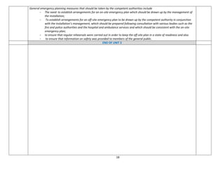 18
General emergency planning measures that should be taken by the competent authorities include
- The need: to establish arrangements for an on-site emergency plan which should be drawn up by the management of
the installation;
- To establish arrangements for an off-site emergency plan to be drawn up by the competent authority in conjunction
with the installation’s management, which should be prepared following consultation with various bodies such as the
fire and police authorities and the hospital and ambulance services and which should be consistent with the on-site
emergency plan;
- to ensure that regular rehearsals were carried out in order to keep the off-site plan in a state of readiness and also
- to ensure that information on safety was provided to members of the general public.
END OF UNIT 3
 