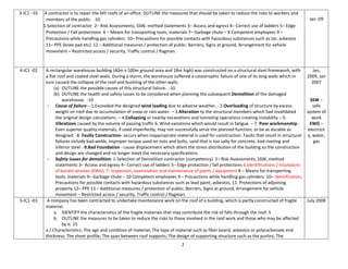2
3-IC1 - 01 A contractor is to repair the felt roofs of an office. OUTLINE the measures that should be taken to reduce the risks to workers and
members of the public. -10
1-Selection of contractor 2– Risk Assessments, SSW, method statements 3– Access and egress 4– Correct use of ladders 5– Edge
Protection / Fall protections 6 – Means for transporting tools, materials 7– Garbage chute – 8 Competent employees 9 –
Precautions while handling gas cylinders 10– Precautions for possible contacts with hazardous substances such as tar, asbestos
11– PPE (knee pad etc) 12 – Additional measures / protection of public: Barriers, Signs at ground, Arrangement for vehicle
movement – Restricted access / security, Traffic control / flagman.
Jan -09
4-IC1 -02 A rectangular warehouse building (40m x 100m ground area and 18m high) was constructed on a structural steel framework, with
a flat roof and coated steel walls. During a storm, the warehouse suffered a catastrophic failure of one of its long walls which in
turn caused the collapse of the roof and buckling of the other walls.
(a) OUTLINE the possible causes of this structural failure. -10
(b) OUTLINE the health and safety issues to be considered when planning the subsequent Demolition of the damaged
warehouse. -10
- Cause of failure – 1.Exceeded the designed wind loading due to adverse weather, - 2.Overloading of structure by excess
weight on roof due to accumulation of snow or rain water. – 3.Alteration to the structural members which had invalidated
the original design calculations. – 4.Collapsing or nearby excavations and tunneling operations creating instability – 5.
Vibrations caused by the volume of passing traffic 6. Wind variations which would result in fatigue. – 7. Poor workmanship -
Even superior quality materials, if used imperfectly, may not successfully serve the planned function, or be as durable as
designed. -8. Faulty Construction- occurs when inappropriate material is used for construction. Faults that result in structural
failures include bad welds, improper torque used on nuts and bolts, sand that is too salty for concrete, bad riveting and
inferior steel. -9.Bad Foundation - cause displacement which alters the stress distribution of the building so the construction
and design are changed and no longer meet the necessary specifications.
- Safety issues for demolition: 1-Selection of Demolition contractor (competency) 2– Risk Assessments, SSW, method
statements 3– Access and egress 4– Correct use of ladders 5– Edge protection / fall protections 6.Identifications / insulations
of buried services (EWG), 7. Inspection, examination and maintenance of plants / equipment 8 – Means for transporting
tools, materials 9– Garbage chute – 10 Competent employees 9 – Precautions while handling gas cylinders 10– Identification,
Precautions for possible contacts with hazardous substances such as lead paint, asbestos, 11. Protections of adjoining
property 12– PPE 13 – Additional measures / protection of public: Barriers, Signs at ground, Arrangement for vehicle
movement – Restricted access / security, Traffic control / flagman.
Jan,
2009, Jan
2007
SSW –
safe
system of
work
EWG –
electricit
y, water,
gas
5-IC1 -03 A company has been contracted to undertake maintenance work on the roof of a building, which is partly constructed of fragile
material.
a. IDENTIFY the characteristics of the fragile materials that may contribute the risk of falls through the roof. 5
b. OUTLINE the measures to be taken to reduce the risks to those involved in the roof work and those who may be affected
by it. 15
a / Characteristics: The age and condition of material; The type of material such as fiber board, asbestos or polycarbonate and
thickness; The sheet profile; The span between roof supports; The design of supporting structure such as the purlins; The
July 2008
 