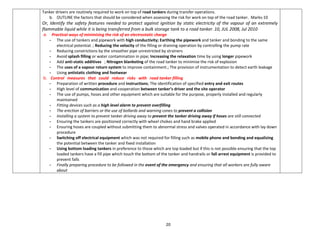 20
Tanker drivers are routinely required to work on top of road tankers during transfer operations.
b. OUTLINE the factors that should be considered when assessing the risk for work on top of the road tanker. Marks-10
Or, Identify the safety features needed to protect against ignition by static electricity of the vapour of an extremely
flammable liquid while it is being transferred from a bulk storage tank to a road tanker. 10, JUL 2008, Jul 2010
a. Practical ways of minimising the risk of an electrostatic charge
- The use of tankers and pipework with high conductivity; Earthing the pipework and tanker and bonding to the same
electrical potential. ; Reducing the velocity of the filling or draining operation by controlling the pump rate
- Reducing constrictions by the smoother pipe unrestricted by strainers
- Avoid splash filling or water contamination in pipe; Increasing the relaxation time by using longer pipework
- Add anti-static additives ; Nitrogen blanketing of the road tanker to minimise the risk of explosion
- The uses of a vapour return system to improve containment.; The provision of instrumentation to detect earth leakage
- Using antistatic clothing and footwear
b. Control measures that could reduce risks with road tanker filling
- Preparation of written procedure and instructions; The identification of specified entry and exit routes
- High level of communication and cooperation between tanker’s driver and the site operator
- The use of pumps, hoses and other equipment which are suitable for the purpose, properly installed and regularly
maintained
- Fitting devices such as a high level alarm to prevent overfilling
- The erection of barriers or the use of bollards and warning cones to prevent a collision
- Installing a system to prevent tanker driving away to prevent the tanker driving away if hoses are still connected
- Ensuring the tankers are positioned correctly with wheel chokes and hand brake applied
- Ensuring hoses are coupled without submitting them to abnormal stress and valves operated in accordance with lay down
procedure
- Switching off electrical equipment which was not required for filling such as mobile phone and bonding and equalizing
the potential between the tanker and fixed installation
- Using bottom loading tankers in preference to those which are top loaded but if this is not possible ensuring that the top
loaded tankers have a fill pipe which touch the bottom of the tanker and handrails or fall arrest equipment is provided to
prevent falls
- Finally preparing procedure to be followed in the event of the emergency and ensuring that all workers are fully aware
about
 