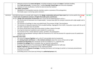22
- Adequate provision for access and egress, including emergency escape and ramps to facilitate handling
- Door locks and security – to avoid arson ; suitable warning / hazard signs and instruction displayed
- Indication of zone classification; Facility for external electrical isolation.
Fire safety / precaution
- Segregation of incompatible materials; Sprinkler system or provision of fire extinguishers
- Flammable vapour monitoring system and alarm
36-IC4-05 OUTLINE the factors to consider with respect to the design, construction and use of store room that is to be used for the storage
of bulk stocks of palletized containers of highly flammable paints and thinners. 20
As far as design and construction of storeroom were concerned the following factors such as –
- The construction of storeroom on an impermeable / resistant base with fire resistant materials with a light weight roof or
blast panels
- The provision of buildings to retain any spilled liquid; The provision of high / low ventilation
- The provision of adequate separation from occupied building ; Segregation from traffic / evacuation routes with the use of
fire walls if separation was not possible
- The stores should have at least two access points to allow a means of escape
- Ensuring that electrical installations were suitable for a zoned area
- The provision of fire / smoke detection system, sprinklers, fire extinguishers
- Adequate spacing between racking to allow the movement of FLT and The provision for separate access for pedestrians
and the trucks.
Use of the store room:
- The control of source of ignition such as the FLT and portable electrical equipment
- The storing of paint and thinner in a fire resistant containers away from source of heat and sun light
- Procedure for decanting which should be carried out outdoors or in a separate area
- Procedure for spillages where immediate clean up required using spill kit
- Ensuring a high standard of housekeeping for the FLT routes and pedestrian walk ways
- Regular inspection and maintenance of the racking and pallets
- Arranging the safe disposal of wastages; Providing information and trainings to workers on necessary precautionary
measures to be taken
- Controlling access to the stores by limiting it to authorized person only
Jan 2011
 