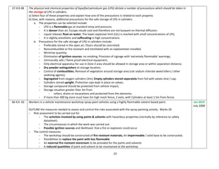 23
37-IC4-08 The physical and chemical properties of liquefied petroleum gas (LPG) dictate a number of precautions which should be taken in
the storage of LPG in cylinders.
a) Select four of these properties and explain how one of the precautions is related to each property.
b) Give, with reasons, additional precautions for the safe storage of LPG in cylinders.
a. The properties can be selected include:
- LPG is a flammable gas at standard temp and pressure;
- It is denser than air; Escape clouds cool and therefore are not buoyant on thermal diffusion;
- Liquid releases float on water; The lower explosive limit (LEL) is reached with small concentrations of LPG;
- It is slightly anesthetic and suffocating in high concentrations
b. Precautions for the safe storage of LPG in cylinders include:
- Preferably stored in the open air; Floors should be concreted;
- Noncombustible or fire resistant and Ventilated with an explosimeter installed.
- Minimise quantity;
- Elimination of ignition sources: no smoking, Provision of signage with 'extremely flammable' warnings;
- Intrinsically safe / flame proof electrical equipment;
- Only electrical apparatus for use in Zone 2 area should be allowed in storage area or within separation distance;
- Dry powder extinguishers at storage location;
- Control of combustibles; Removal of vegetation around storage area (not sodium chlorate weed killers / other
oxidizing agents);
- Segregated from oxygen cylinders (3m); Empty cylinders stored separately from full with valves shut / cap;
- Cylinders stored upright; Protective caps kept in place on valves;
- Storage compound should be protected from vehicle impact;
- Storage situation greater than 3m from
- cellars, drains or excavations and protected from the elements;
- If more than 400 Kg store must have 2m high mesh fence, 2 exits, with Cylinders at least 1.5m from fence;
38-IC4 -02 Workers in a vehicle maintenance workshop spray-paint vehicles using a highly flammable solvent-based paint.
OUTLINE the measures needed to assess and control the risks associated with the spray-painting activity. Marks-20
- Risk assessment to be carried out for
- The activities involved by using paints & solvents with hazardous properties (normally by reference to safety
datasheet).
- The circumstances in which the work was carried out.
- Possible ignition sources and likelihood that a fire or explosion could occur
- The control measures
- The workshop should be constructed of fire resistant materials; An impermeable / solid base to be constructed;
- Possibilities to replace the paint with less flammable
- An external fire resistant storeroom to be provided for the paints and solvents
- A reduced quantities of paint and solvent to be maintained at the workshop
Jan 2010
July 2008
 