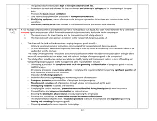 24
- The paint and solvent should be kept in non-spill containers with lids.
- Procedures to made and followed for the containment and clean-up of spillages and for the cleaning of the spray
guns
- Provision for Local exhaust ventilation
- Safe electrical equipment with provisions of flameproof switchboards.
- Fire fighting equipment, means of escape route, emergency procedure to be drawn and communicated to the
workforce
- Instruction, training on the risks involved in the operation and the precautions to be observed
39-IC4-R-
LAQ2
A road haulage company which is an established carrier of nonhazardous bulk liquid, has been invited to tender for a contract to
transport significant quantities of bulk flammable materials in tank containers. Advise the hauler company on
i. The requirements for driver training and for the appointment of safety advisor 6
ii. The main duties of safety advisors in relation to the transport of dangerous goods. 14
i. The drivers of the tank and tank container carrying dangerous goods should –
- Attend a vocational course of instructions communicated for transportation of dangerous goods
- Sit in an assessment examination organized externally in order to obtain a competency certificate which needs to be
updated at specific intervals.
The Safety Officer appointed – must hold a vocational qualification where he had been instruction about the type of the
means of transportation such as water, road and train and the type of dangerous goods to be transported.
ii. The safety officer should act as catalyst and advise on Health, Safety and Environment matters in term of handling and
transporting dangerous goods to the management, other responsibilities includes –
- Developing a procedure for compliance with local rules governing the identification of dangerous goods – such as
HAZCHEM signs
- Developing procedure for purchasing vehicles – Complying the requirements for transporting significant quantities of
bulk flammable material in tank container.
- Procedure for checking equipment
- Procedure for conducting training and maintaining records of attendance
- Emergency procedure; accountabilities of employees during emergency
- Monitoring of compliance of all procedure through suitable techniques such as HSE audit
- Investigating incidents, accidents and Nearmiss
- Complying the control measures / preventive measures identified during investigation to avoid recurrence
- Prequalification and competency evaluation for sub contractors
- Ensuring the distribution of operational procedures among the employees
- Ensuring that the vehicles are maintaining required documents and equipment
- The implementation of verification / inspection procedure to ensure the compliance with legislation governing
loading and unloading of dangerous goods
- Preparing annual performance report to the employer
 