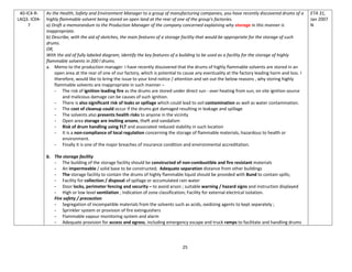 25
40-IC4-R-
LAQ3. IC04-
7
As the Health, Safety and Environment Manager to a group of manufacturing companies, you have recently discovered drums of a
highly flammable solvent being stored on open land at the rear of one of the group's factories.
a) Draft a memorandum to the Production Manager of the company concerned explaining why storage in this manner is
inappropriate.
b) Describe, with the aid of sketches, the main features of a storage facility that would be appropriate for the storage of such
drums.
OR,
With the aid of fully labeled diagram, identify the key features of a building to be used as a facility for the storage of highly
flammable solvents in 200 l drums.
a. Memo to the production manager: I have recently discovered that the drums of highly flammable solvents are stored in an
open area at the rear of one of our factory, which is potential to cause any eventuality at the factory leading harm and loss. I
therefore, would like to bring the issue to your kind notice / attention and set out the below reasons , why storing highly
flammable solvents are inappropriate in such manner –
- The risk of ignition leading fire as the drums are stored under direct sun - over heating from sun, on site ignition source
and malicious damage can be causes of such ignition.
- There is also significant risk of leaks or spillage which could lead to soil contamination as well as water contamination.
- The cost of cleanup could occur if the drums got damaged resulting in leakage and spillage
- The solvents also presents health risks to anyone in the vicinity
- Open area storage are inviting arsons, theft and vandalism
- Risk of drum handling using FLT and associated reduced stability in such location
- It is a non-compliance of local regulation concerning the storage of flammable materials, hazardous to health or
environment.
- Finally it is one of the major breaches of insurance condition and environmental accreditation.
b. The storage facility
- The building of the storage facility should be constructed of non-combustible and fire resistant materials
- An impermeable / solid base to be constructed; Adequate separation distance from other buildings
- The storage facility to contain the drums of highly flammable liquid should be provided with Bund to contain spills;
- Facility for collection / disposal of spillage or accumulated rain water
- Door locks, perimeter fencing and security – to avoid arson ; suitable warning / hazard signs and instruction displayed
- High or low level ventilation ; Indication of zone classification; Facility for external electrical isolation.
Fire safety / precaution
- Segregation of incompatible materials from the solvents such as acids, oxidizing agents to kept separately ;
- Sprinkler system or provision of fire extinguishers
- Flammable vapour monitoring system and alarm
- Adequate provision for access and egress, including emergency escape and truck ramps to facilitate and handling drums
ETA 31,
Jan 2007
N
 