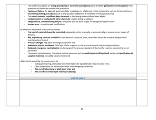 29
- The system was based on wrong procedures or incorrect assumptions about the heat generation and dissipation from
quantities of chemicals used for the procedure.
- Equipment failure, for example automatic feed breakdown or a failure of critical component such as stirrer and mixers;
- Incorrect operating procedures such as the speed of addition or the method of mixing was wrong
- The vessel contents could have been incorrect or the wrong materials have been added.
- Contamination or contact with other chemicals reagent acting as catalyst.
- Design failure, commissioning failure if the plant was not build as per the recognized specification
- Human error – unauthorized modification.
b) Measures to prevent a recurrence include
- The feed of material should be controlled adequately, either manually or automatically to ensure correct speed of
delivery.
- Any engineering controls provided for temperature, pressure, level, quantities should be properly designed and
maintained and tested.
- Pressure changes and other warnings and alarms and
- Automatic process shutdown if the feed of the reagents or the reaction exceeds the pre-set parameters.
- Designed emergency neutralization or discharge of the process reactants if feed or the reaction exceeds the preset
parameter
- To prevent contamination, Procedural control measures such as quality control of feedstock purity and specification of
supplied materials should be closely monitored.
Allied to this would be the requirement for
- Adequate training, instruction and information for operators to reduce human error,
- Close supervision for normal operation and emergency conditions.
- The use of laboratory or pilot plant trials and
- The use of hazard analysis techniques (hazop).
END OF UNIT 4
 