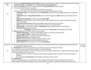 31
47-IC 05 – R-
LAQ 1
“A”
a) IDENTIFY the possible modes of structural failure of pressure vessels and, with reference to different types of pressure vessel,
describe the factors and conditions that may influence the mode and likelihood. 14
b) Review the measures that may be needed to prevent the structural failure of pressure vessels. 6
a. The possible modes of failures are as below
- Creep ; Corrosion ; Brittle failure; Ductile failure; Metal fatigue
The factors and conditions that may influence the mode and likelihood of such failure include:
- Temperature (Low)– is an important factor with brittle failure, more likely to occur at low temperature, for example in
LPG vessels
- Temperature (high) – Creep and ductile failure are more likely to happened at high temperature for example in steam
boiler
- Cyclical pressure variations are likely to promote metal fatigue
- Residual manufacturing stress, choice of materials, poor repair, welding and heat treatment can influence the likely
stress in the vessels.
- The contents of the vessels will affect the probability, extent and the type of any corrosion
- Weak components such as seems, welds and loose access plates may promote failure.
- Contamination – oil / grease in air receiver; Environment is also an important factors – Corrosive / hot
- Operating within design specifications:
o Overheating – low water level / scale formation; Over pressure – Safety gauge / valve failure
b. Measures that may be needed to prevent structural failure
- Designed safety feature – relief valves, sight gauge, level sensor and choice of material used
- Specified design standards – Quality control, proof testing
- Regular checks and test – servicing, maintenance and inspections
- Thorough examination by competent persons
- NDT (Non Destructive test) to identify the potential failure modes
- Operating procedures to keep within specified performance
- Water treatment for boiler and filters to remove contaminations.
48-IC 05 -04
“A”
With the aid of labeled sketches, OUTLINE the characteristics of, and factors that promote, the following type of material failure
a) Brittle Failure; b)Ductile Failure
a) Brittle Failure: A brittle fracture generally occurs without warning or prior evidence of distress.
It is a crystalline structure failure with minimal plastic or elastic deformation.
There are generally characteristics ‘chevron’ marks from the point of initiation and the failure is sudden from rapid stress loading.
The factors promoting a brittle fracture are
- High tensile stresses,; Residual or locked in stresses; Sudden loading which does not give the material time to deform
plastically,
- Case hardening; Low temperatures and The degree of brittleness of the material
b) Ductile Failure
A ductile fracture generally has a smooth fracture surface with plastic deformation of the material before final fracture.
There is evidence of necking and the final fracture is often brittle because there is insufficient material left to sustain a load.
July 2012
Jan 2008
 