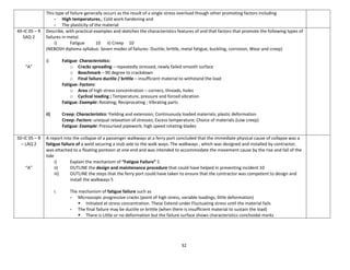 32
This type of failure generally occurs as the result of a single stress overload though other promoting factors including
- High temperatures,; Cold work hardening and
- The plasticity of the material
49-IC 05 – R
SAQ 2
“A”
Describe, with practical examples and sketches the characteristics features of and that factors that promote the following types of
failures in metal.
i) Fatigue 10 ii) Creep 10
(NEBOSH diploma syllabus: Seven modes of failures- Ductile, brittle, metal fatigue, buckling, corrosion, Wear and creep)
i) Fatigue: Characteristics:
o Cracks spreading – repeatedly stressed, newly failed smooth surface
o Beachmark – 90 degree to crackdown
o Final failure ductile / brittle – insufficient material to withstand the load
Fatigue: Factors:
o Area of high stress concentration – corners, threads, holes
o Cyclical loading ; Temperature, pressure and forced vibration
Fatigue: Example: Rotating; Reciprocating ; Vibrating parts
ii) Creep: Characteristics: Yielding and extension; Continuously loaded materials; plastic deformation
Creep: Factors: unequal relaxation of stresses; Excess temperature; Choice of materials (Low creep)
Fatigue: Example: Pressurised pipework; high speed rotating blades
50-IC 05 – R
– LAQ 2
“A”
A report into the collapse of a passenger walkways at a ferry port concluded that the immediate physical cause of collapse was a
fatigue failure of a weld securing a stub axle to the walk ways. The walkways , which was designed and installed by contractor,
was attached to a floating pontoon at one end and was intended to accommodate the movement cause by the rise and fall of the
tide
i) Explain the mechanism of “Fatigue Failure” 5
ii) OUTLINE the design and maintenance procedure that could have helped in preventing incident 10
iii) OUTLINE the steps that the ferry port could have taken to ensure that the contractor was competent to design and
install the walkways 5
i. The mechanism of fatigue failure such as
- Microscopic progressive cracks (point of high stress, variable loadings, little deformation)
 Initiated at stress concentration. These Extend under Fluctuating stress until the material fails
- The final failure may be ductile or brittle (when there is insufficient material to sustain the load)
 There is Little or no deformation but the failure surface shows characteristics conchoidal marks
 