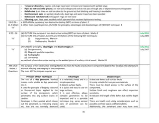 35
- Temporary branches, nipples and plugs have been removed and replaced with welded plugs
- Pipes do not touch the ground, are not laid underground and do not pass through pits or depressions containing water
- Relief valve drain lines are not too close to the ground so that blocking and freezing is avoidable
- Reinforcement pads are vented; dead ends, dead legs and water traps have been avoided
- Bellows are not distorted and support rings are not loose
- Vibrating pipes have been avoided and all pipe work has received hydrostatic testing
53-IC 05 –
15, R-SAQ 3
“B”
a. EXPLAIN the purpose of non-destructive testing (NDT) on items of plant. 2
b. Other than visual inspection, OUTLINE the principles, advantages and disadvantages of TWO NDT techniques 8
IC 05 - 16
“B”
(a) OUTLINE the purpose of non-destructive testing (NDT) on items of plant. Marks-2
(b) OUTLINE the principles, benefits and limitations of the following NDT techniques:
(i) Dye penetrant; Marks-4
(ii) Radiography. Marks-4
July 2011
July 2009
“B”
OUTLINE the principles, advantages and disadvantages of:
(a) Dye penetrant;
(b) Magnetic particle inspection;
(c) Radiography;
(d) Ultrasonics
as methods of non-destructive testing on the welded joints of a safety critical vessel. Marks-20
July 2011
July 2007
ANS of all
above 3
Questions
The purpose of non-destructive testing (NDT) is to check for faults (cracks etc) in components before they develop into total failure
without affecting the integrity of the component.
The main NDT techniques required are:
Principle of NDT Techniques Advantages Disadvantages
The use of a dye penetrant method
makes cracks visible as dye penetrates
into it.
It uses the principle of brightly coloured
or fluorescent liquid applied to the
surface of the component, which
penetrates into any surface cracks or
cavities.
Developer is then applied which draws
out the penetrant, so indicating cracks
etc, that are not normally detected
It is relatively cheap and is a
simple operation
It detects surface faults,
It is quick and easy to use on
large surfaces,
It is cost effective, allows
complex geometries to be
inspected and is a portable
technique (e.g. spray aerosol
cans of penetrant can be
used)
it does not detect sub-surface faults
It is only suitable for non-porous materials,
There must be direct access to the surface of the
component,
Surface finish and roughness can affect inspection
sensitivity,
It indicates the length of the defect but not the depth
and
There are health and safety considerations such as
possible confined space and flammability.
Additionally, the penetrant used may have toxic
 