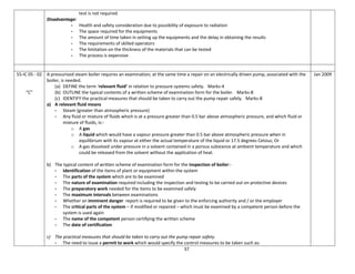 37
test is not required
Disadvantage:
- Health and safety consideration due to possibility of exposure to radiation
- The space required for the equipments
- The amount of time taken in setting up the equipments and the delay in obtaining the results
- The requirements of skilled operators
- The limitation on the thickness of the materials that can be tested
- The process is expensive
55-IC 05 - 02
“C”
A pressurised steam boiler requires an examination; at the same time a repair on an electrically driven pump, associated with the
boiler, is needed.
(a) DEFINE the term ‘relevant fluid’ in relation to pressure systems safety. Marks-4
(b) OUTLINE the typical contents of a written scheme of examination form for the boiler. Marks-8
(c) IDENTIFY the practical measures that should be taken to carry out the pump repair safely. Marks-8
a) A relevant fluid means
- Steam (greater than atmospheric pressure)
- Any fluid or mixture of fluids which is at a pressure greater than 0.5 bar above atmospheric pressure, and which fluid or
mixture of fluids, is:-
o A gas
o A liquid which would have a vapour pressure greater than 0.5 bar above atmospheric pressure when in
equilibrium with its vapour at either the actual temperature of the liquid or 17.5 degrees Celsius; Or
o A gas dissolved under pressure in a solvent contained in a porous substance at ambient temperature and which
could be released from the solvent without the application of heat.
b) The typical content of written scheme of examination form for the inspection of boiler:-
- Identification of the items of plant or equipment within the system
- The parts of the system which are to be examined
- The nature of examination required including the inspection and testing to be carried out on protective devices
- The preparatory work needed for the items to be examined safely
- The maximum intervals between examinations
- Whether an imminent danger report is required to be given to the enforcing authority and / or the employer
- The critical parts of the system – if modified or repaired – which must be examined by a competent person before the
system is used again
- The name of the competent person certifying the written scheme
- The date of certification
c) The practical measures that should be taken to carry out the pump repair safety.
- The need to issue a permit to work which would specify the control measures to be taken such as:
Jan 2009
 