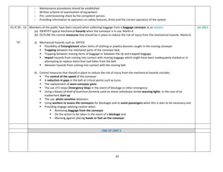 42
- Maintenance procedures should be established
- Written scheme of examination of equipment
- Pre- commissioning check by the competent person.
- Providing information to operators on safety features, limits and the correct operation of the system
61-IC 05 - 13
“D”
Members of the public have been injured when collecting baggage from a baggage conveyor at an airport.
(a) IDENTIFY typical mechanical hazards when the conveyor is in use. Marks-4
(b) OUTLINE the control measures that should be in place to reduce the risk of injury from the mechanical hazards. Marks-6
a) Mechanical hazards such as: ENTICE
 Possibility of Entanglement when items of clothing or jewelry become caught in the moving conveyor
 Trapping between the interlaced parts of the conveyor bed,
 Trapping between moving items of baggage or between the lip and trapped baggage.
 Impact hazards from coming into contact with moving baggage which might have been inadequately stacked or in
attempting to replace items that had fallen from the belt
 Abrasion hazards from coming into contact with the moving belt
b) Control measures that should in place to reduce the risk of injury from the mechanical hazards includes:
 The control of the speed of the conveyor
 A reduction in gaps in the belt at critical points such as turns
 The replacement of worn conveyor parts
 The use of E-stops (Emergency Stop) in the event of blockage or other emergency
 Using a klaxon (A kind of loud horn formerly used on motor vehicles)or strobe warning lights in the case of an
inadvertent start up
 The use photo sensitive detectors
 Using workers to assess the conveyors for blockages and to assist passengers when this is seen to be necessary and
 Providing singage advising caution when
 Removing baggage from the conveyor
 On the action to be taken in the event of a blockage and
 Warning against placing hands or feet on the conveyor
Jan 2011
END OF UNIT 5
 