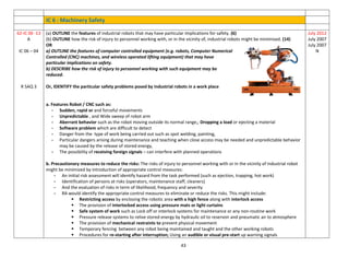 43
IC 6 : Machinery Safety
62-IC 06 -13
A
IC 06 – 04
R SAQ 3
(a) OUTLINE the features of industrial robots that may have particular implications for safety. (6)
(b) OUTLINE how the risk of injury to personnel working with, or in the vicinity of, industrial robots might be minimised. (14)
OR
a) OUTLINE the features of computer controlled equipment (e.g. robots, Computer Numerical
Controlled (CNC) machines, and wireless operated lifting equipment) that may have
particular implications on safety.
b) DESCRIBE how the risk of injury to personnel working with such equipment may be
reduced.
Or, IDENTIFY the particular safety problems posed by industrial robots in a work place
a. Features Robot / CNC such as:
- Sudden, rapid or and forceful movements
- Unpredictable , and Wide sweep of robot arm
- Aberrant behavior such as the robot moving outside its normal range,; Dropping a load or ejecting a material
- Software problem which are difficult to detect
- Danger from the type of work being carried out such as spot welding, painting,
- Particular dangers arising during maintenance and teaching when close access may be needed and unpredictable behavior
may be caused by the release of stored energy,
- The possibility of receiving foreign signals – can interfere with planned operations
b. Precautionary measures to reduce the risks: The risks of injury to personnel working with or in the vicinity of industrial robot
might be minimized by introduction of appropriate control measures:
- An initial risk assessment will identify hazard from the task performed (such as ejection, trapping, hot work)
- Identification of persons at risks (operators, maintenance staff, cleaners)
- And the evaluation of risks in term of likelihood, frequency and severity
- RA would identify the appropriate control measures to eliminate or reduce the risks. This might include:
 Restricting access by enclosing the robotic area with a high fence along with interlock access
 The provision of interlocked access using pressure mats or light curtains
 Safe system of work such as Lock off or interlock systems for maintenance or any non-routine work
 Pressure release systems to relive stored energy by hydraulic oil to reservoir and pneumatic air to atmosphere
 The provision of mechanical restraints to prevent physical movement
 Temporary fencing between any robot being maintained and taught and the other working robots
 Procedures for re-starting after interruption; Using an audible or visual pre-start up warning signals
July 2012
July 2007
July 2007
N
 