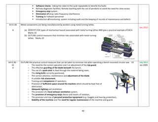 44
 Software checks : taking the robot to the cycle repeatedly to identify the faults
 Remote diagnostic facilities; Remote teaching with the use of pendants to avoid the need for close access
 Emergency stop system ;
 Elimination of stray radio frequency interference
 Training for relevant personnel
 Introduction of monitoring system including audit and the keeping of records of maintenance and defects
63-IC-06
A
Metal components are being manufactured by workers using metal turning lathes.
(a) IDENTIFY FIVE types of mechanical hazard associated with metal turning lathes AND give a practical example of EACH.
Marks-10
(b) OUTLINE control measures that minimize risks associated with metal turning
lathes. Marks-10
Jan, 2012
64-IC 06 –
01
A
OUTLINE the practical control measures that can be taken to minimise risk when operating a bench-mounted circular saw. -10
- The need for the correct operation and / or adjustment of the top guard,
- The effective guarding of the blade beneath the bench,
- The use of a push-stick to feed through the material being sawn,
- The riving knife correctly positioned,
- The correct selection, maintenance and adjustment of the blade
- A suitable risk assessment,
- Training and competence of operators,
- Provision of Sufficient space around the machine which should be kept free of
obstruction,
- Adequate lighting and ventilation
- The provision of a local exhaust ventilation system,
- The provision of emergency stops device and means of isolation,
- The provision and Use of personal protective equipment (e.g. Goggles and hearing protection),
- Stability of the machine and The need for regular maintenance of the machine and guards
July 2011
Jan 2009
 