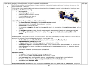 45
65-IC 06 -05
A
A plastics injection moulding machine is supplied to your workplace.
OUTLINE the moulding machine’s features that you would have expected to have been addressed in order to demonstrate that
the machine is safe. Marks-20
Features that should have been addressed to demonstrate the safety of the plastic injection moulding machine could have been
outlined under the following heading
- General features
- Feature dealing with controls
- Protection against mechanical hazards
- Protection against other hazards
- Maintenance and indicators
General Features: The general features of the machine include
- The safety integration principles such as the control hierarchy applied
- Mechanism to tackle Foreseeable abnormal use of machines
- Ergonomically suitable for the users.
- The prevention of danger to the user from the materials used in the construction of the machine or products such as
coolants,
- The lighting provided which gives adequate visibility without causing dazzle or producing stroboscopic effect; and
- The handling and installation of the machine so that sharp edges are avoided and the machine is fitted with
eyebolts.
Controls system: with regards to controls and control systems, their safety and reliability should be addressed to ensure they can
withstand the rigorous of normal use and take account of errors in logic, that
- The Control devices are visible, identifiable, well positioned, logical and sufficiently robust.
- Adequate means for starting the machine
- A stopping device is fitted which disengages power to the actuators and also
- An emergency stop which brings the machine to a halt quickly without creating additional risk that are failure of the
power supply and / or control circuit does not allow the machine to start unexpectedly and the protection devices
remain effective.
- User friendly interactive softwares (if fitted with machine)
Mechanical hazards:
- The stability of machine; The risk of break up during operation
- The risks caused by falling or ejected objects; The variations in speed
- Risks from moving parts which should be designed to avoid hazards or provided with protective devices
- The choice and characteristics of guards and protective devices whether fixed, adjustable,
- Issues arising from working at height
Protection against other hazards would need consideration of electrical risks, those arising from fire and explosion, extremes of
July 2009
 
