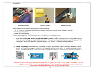 48
become safe.
Mechanical Interlock Electrical Interlock Hydraulic interlock
Outline the principle of operation of trapped key control system OR,
b) DESCRIBE the principles of operation of the following interlocking methods used to safeguard machinery
i. Captive key control system
ii. Trapped key control system
iii. A cam activated position (limit) switch operating in the positive (normally open) mode
i) As the name suggests, the ‘key’ is at all times held captive in the guard locking mechanism that incorporates an electrical
switch connected to the power supply of the machine. It is therefore necessary to turn the key to open the guard and this
has the effect of switching off the machine (often in a two stage process) – Real life example is car engine.
ii) Trapped key system recognizes the single transferable key that is either trapped in guard lock or the switch lock. The key
can only be released from the guard lock (and hence be used to switch on power) when the guard is closed and locked in
position. Once the key has been used to switch on the power it is locked in place and can only be removed when power is
switch off.
The most practical method of power interlocking is a trapped key system. The power isolation switch is operated by a key that
is trapped in position while the switch is in the ON position. When the key is turned, the isolation switch contacts are
locked open (isolating the power supply) and the key can be withdrawn.
 