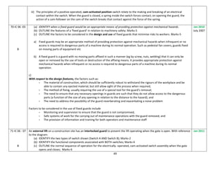 49
iii) The principles of a positive-operated, cam-activated position switch relate to the making and breaking of an electrical
contact within the switch. When the guard is closed, a spring inside the switch forces contact; on opening the guard, the
action of a cam-follower on the cam of the switch breaks that contact against the force of the spring.
70-IC 06 -03
B
(a) IDENTIFY when a fixed guard would be an appropriate means of providing protection against mechanical hazards.
(b) OUTLINE the features of a ‘fixed guard’ in relation to machinery safety. Marks-5
(c) OUTLINE the factors to be considered in the design and use of fixed guards that minimise risks to workers. Marks-5
a) Fixed guards may be an appropriate method of providing protection against mechanical hazards when infrequent or no
access is required to dangerous parts of a machine during its normal operation. Such as pedestal fan covers, guards fixed
on moving parts of equipment etc
b) A fixed guard is a guard with no moving parts affixed in such a manner (eg by screw, nuts, welding) that it can only be
open or removed by the use of tools or destruction of the affixing means. It provides appropriate protection against
mechanical hazards when infrequent or no access is required to dangerous parts of a machine during its normal
operation.
c)
With respect to the design features, the factors such as:
- The material of construction, which should be sufficiently robust to withstand the rigours of the workplace and be
able to contain any ejected material, but still allow sight of the process when required;
- The method of fixing, usually requiring the use of a special tool for the guard's removal;
- The need to ensure that any necessary openings in guards are such that they do not allow access to the dangerous
parts (a function of the size of any opening in relation to the distance to the hazard); and
- The need to address the possibility of the guard reverberating and exacerbating a noise problem
Factors to be considered in the use of fixed guards include
- Monitoring and supervision to ensure that the guard is not compromised,
- Safe systems of work for the carrying out of maintenance operations with the guard removed, and
- The provision of information and training for both operators and maintenance staff
Jan 2010
July 2007
71-IC 06 - 07
B
An external lift on a construction site has an interlocked guard to prevent the lift operating when the gate is open. With reference
to the diagram:
(a) IDENTIFY the two types of switch shown (Switch A AND Switch B); Marks-2
(b) IDENTIFY the functional components associated with BOTH switches; Marks-4
(c) OUTLINE the normal sequence of operation for the electrically- operated, cam-activated switch assembly when the gate
opens and closes; Marks-6
Jan 2011
 