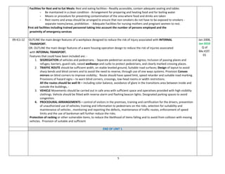 5
Facilities for Rest and to Eat Meals: Rest and eating facilities - Readily accessible, contain adequate seating and tables
- Be maintained in a clean condition - Arrangement for preparing and heating food and for boiling water
- Means or procedure for preventing contamination of the area where food and drinks are taken
- Rest rooms and areas should be arranged to ensure that non-smokers do not have to be exposed to smokers -
separate rooms/areas, prohibition. - Adequate Facilities for nursing mothers and pregnant women to rest.
First aid facilities including trained personnel taking into account the number of persons employed and the
proximity of emergency services
09-IC1-12 OUTLINE the main design features of a workplace designed to reduce the risk of injury associated with INTERNAL
TRANSPORT.
OR. OUTLINE the main design features of a ware housing operation design to reduce the risk of injuries associated
with INTERNAL TRANSPORT.
Features that could have been included are: -
1. SEGREGATION of vehicles and pedestrians. - Separate pedestrian access and egress; Inclusion of passing places and
refuges; barriers, guard rails, raised walkways and curbs to protect pedestrians, and clearly marked crossing places.
2. TRAFFIC ROUTE should be sufficient width, on stable leveled ground, Suitable road surfaces; Design of layout to avoid
sharp bends and blind corners and to avoid the need to reverse, through use of one ways systems. Provision Convex
mirrors on blind corners to improve visibility; Route should have speed limit, speed retarder and suitable road marking.
Provisions of hazard signs – to warn blind corners, crossings, low-head rooms or width restrictions.
All the routes should be well lit – including color balance, avoidance of glare in the transitions area between inside and
outside the buildings, -
3. VEHICLE Movements should be carried out in safe area with sufficient space and operatives provided with high visibility
clothings. Vehicle should be fitted with reverse alarm and flashing beacon lights. Designated parking spaces to avoid
congestion.
4. PROCEDURAL ARRANGEMENTS – control of visitors in the premises, training and certification for the drivers, prevention
of unauthorized use of vehicles; training and information to pedestrians on the risks, selection for suitability and
maintenance of vehicles , monitoring and reporting the defects, maintenance of traffic routes, enforcement of speed
limits and the use of banksman will further reduce the risks.
Protection of racking or other vulnerable items, to reduce the likelihood of items falling and to avoid from collision with moving
vehicles. Provision of suitable and sufficient
Jan 2008,
Jan 2010
Q of
Me.IC07.
01
END OF UNIT 1
 