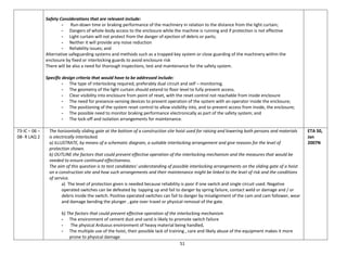 51
Safety Considerations that are relevant include:
- Run-down time or braking performance of the machinery in relation to the distance from the light curtain;
- Dangers of whole-body access to the enclosure while the machine is running and if protection is not effective
- Light curtain will not protect from the danger of ejection of debris or parts;
- Neither it will provide any noise reduction
- Reliability issues; and
Alternative safeguarding systems and methods such as a trapped key system or close guarding of the machinery within the
enclosure by fixed or interlocking guards to avoid enclosure risk
There will be also a need for thorough inspections, test and maintenance for the safety system.
Specific design criteria that would have to be addressed include:
- The type of interlocking required, preferably dual circuit and self – monitoring.
- The geometry of the light curtain should extend to floor level to fully prevent access.
- Clear visibility into enclosure from point of reset, with the reset control not reachable from inside enclosure
- The need for presence-sensing devices to prevent operation of the system with an operator inside the enclosure;
- The positioning of the system reset control to allow visibility into, and to prevent access from inside, the enclosure;
- The possible need to monitor braking performance electronically as part of the safety system; and
- The lock-off and isolation arrangements for maintenance.
73-IC – 06 –
08- R LAQ 2
The horizontally sliding gate at the bottom of a construction site hoist used for raising and lowering both persons and materials
is electrically interlocked.
a) ILLUSTRATE, by means of a schematic diagram, a suitable interlocking arrangement and give reasons for the level of
protection shown.
b) OUTLINE the factors that could prevent effective operation of the interlocking mechanism and the measures that would be
needed to ensure continued effectiveness.
The aim of this question is to test candidates' understanding of possible interlocking arrangements on the sliding gate of a hoist
on a construction site and how such arrangements and their maintenance might be linked to the level of risk and the conditions
of service.
a) The level of protection given is needed because reliability is poor if one switch and single circuit used. Negative
operated switches can be defeated by tapping up and fail to danger by spring failure, contact weld or damage and / or
debris inside the switch. Positive operated switches can fail to danger by misalignment of the cam and cam follower, wear
and damage bending the plunger , gate over travel or physical removal of the gate.
b) The factors that could prevent effective operation of the interlocking mechanism
- The environment of cement dust and sand is likely to promote switch failure
- The physical Arduous environment of heavy material being handled,
- The multiple use of the hoist, their possible lack of training , care and likely abuse of the equipment makes it more
prone to physical damage
ETA 50,
Jan
2007N
 