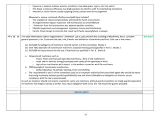 52
- Exposure to adverse outdoor weather conditions may allow water ingress into the switch
- The desire to improve efficiency may lead operators to interfere with the interlocking mechanism
- Mechanical switch failure caused by Spring failure, contact weld or misalignment
Measures to ensure continued effectiveness could have included
- The selection of robust components to withstand the harsh environment
- Arrangements for regular inspection and maintenance to prevent failure
- , Protection from the environment and adverse weather condition
- Effective supervision and management to prevent misuse and interference
- Careful Circuit design to minimize the risk of earth faults causing failure to danger,
-
74-IC 06 - 06 The 1963 International Labour Organisation’s Convention 119 (C119) concerns the Guarding of Machinery. Part 1 considers
general provisions; Part 2 concerns the sale, hire, transfer and exhibition of machinery and Part 3 the use of machinery.
(a) OUTLINE the categories of machinery covered by Part 1 of the convention. Marks-2
(b) GIVE TWO examples of transmission machinery (exposed moving parts) specified in Part 2. Marks-2
(c) OUTLINE the requirements for the use of machinery as specified in Part 3. Marks-6
a. Categories of machinery such as
- Power driven and manually operated machinery, ; New or old machineries
- Road and rail vehicles during locomotion with safety of the operators in mind
- Agriculture machineries with respect to the workers connected with the machinery
b. TWO example of transmission machineries:
- Belts and pulleys; Fly wheels; Gearing ; Chain and shafting
c. The requirement of part 3 of the convection apply to an employer and/or his/her prescribed agent who should be aware
that using machinery without guards is prohibited by law and there is therefore an obligation on them to secure
compliance with the law’s requirements.
As such an employer should not require a worker to use to use machinery without guards in position nor make guards inoperative
on machines that may be used by a worker. Too, has an obligation both to use and not misuse the guards provided.
July 2010
END OF UNIT 6
 