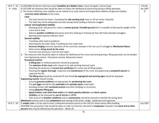 55
78-IC 7 - 05
R – LAQ1
a) DESCRIBE the factors that may cause instability of a Mobile Crane. (cause of topple / overturning)
b) OUTLINE the measures that should be taken to reduce the likelihood of overturning during a lifting operation.
a. The Factors affecting crane stability can be related to its Load, lateral and longitudinal stability and general stability:
Incorrect initial selection of the crane;
Load:
- The load may be too heavy ; Exceeding the safe working load; have an off set center of gravity
- The load may not be adequately secured causing shock loading or become snagged
Lateral and longitudinal stability
- Sloping ground, soft ground or voids or uneven ground; Unstable ground that is incapable of bearing the weight of the
crane and its load;
- Adverse weather conditions (Excessive wind etc); Slewing or hoisting too fast; Not fully extended outriggers
- Ignoring rated capacity indicator alarm
General stability
- Travelling under load on gradients
- Extending the jib under loads; Travelling too fast under load
- Incorrect slinging Incorrect operation of the crane (for example in the non-use of outriggers); Mechanical failure
- Obstructions being struck by the crane
- Incorrect tyre pressures; incorrect tyre types
b. The measures that should be taken to reduce the likelihood of the crane overturning during a lifting operation can be divided
into Engineering control, Procedural controls, Behavioral control
Procedural Control:
- A lifting plan or method statement should be prepared;
- The selection of the crane with respect to its safe working load and reach
- Checking the existence of current test certificates for cranes and all lifting tackles;
- Ensuring the regular thorough inspection and maintenance of the crane and appointing a competent person to
supervise the lift;
- The lifting area should be cordoned off and should be segregated and warning signs should be displayed
Engineering control: should include,
- Ensuring ground conditions are appropriate for positioning the crane
- The out rigger should be fully extended with spreader plate underneath
- Avoiding contact with overhead services and other buildings or structures;
- Using adequate lifting gear
- Speed limiters, over-hoist limit switch and rated capacity indicator and alarm system
- Visibility can be improved by use of mirrors or CCTV;
- Take account of weather conditions and an anemometer should be ensured to identify the strong wind
Behavioral controls such as the competence and training of the driver, slinger , banksman and supervisor
ETA 60,
Jan 2007
N
79-IC 7 - 03 A mobile crane is to be used to erect a telecommunications aerial on the roof of a three-storey office building.
DESCRIBE the precautions that should be taken in order to minimise risks both to employees involved in the work and to other
persons who may be affected by the operation. Marks-20
July 2007
 