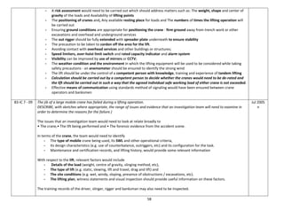 58
- A risk assessment would need to be carried out which should address matters such as: The weight, shape and center of
gravity of the loads and Availability of lifting points
- The positioning of cranes and, Any available resting place for loads and The numbers of times the lifting operation will
be carried out
- Ensuring ground conditions are appropriate for positioning the crane - firm ground away from trench work or other
excavations and overhead and underground services
- The out rigger should be fully extended with spreader plate underneath to ensure stability
- The precaution to be taken to cordon off the area for the lift.
- Avoiding contact with overhead services and other buildings or structures;
- Speed limiters, over-hoist limit switch and rated capacity indicator and alarm system
- Visibility can be improved by use of mirrors or CCTV;
- The weather condition and the environment in which the lifting equipment will be used to be considered while taking
safety precautions - an anemometer should be ensured to identify the strong wind
- The lift should be under the control of a competent person with knowledge, training and experience of tandem lifting
- Calculation should be carried out by a competent person to decide whether the cranes would need to be de-rated and
the lift should be carried out in such a way that the agreed individual safe working load of either crane is not exceeded.
- Effective means of communication using standards method of signaling would have been ensured between crane
operators and banksmen
83-IC 7 - 09 The jib of a large mobile crane has failed during a lifting operation.
DESCRIBE, with sketches where appropriate, the range of issues and evidence that an investigation team will need to examine in
order to determine the reasons for the failure.)
The issues that an investigation team would need to look at relate broadly to
• The crane,• The lift being performed and • The forensic evidence from the accident scene.
In terms of the crane, the team would need to identify
- The type of mobile crane being used, Its SWL and other operational criteria,
- Its design characteristics (e.g. use of counterbalance, outriggers, etc) and its configuration for the task.
- Maintenance and certification records, and lifting history, would provide some relevant information
With respect to the lift, relevant factors would include
- Details of the load (weight, centre of gravity, slinging method, etc),
- The type of lift (e.g. static, slewing, lift and travel, drag and lift) and
- The site conditions (e.g. wet, windy, sloping, presence of obstructions / excavations, etc).
- The lifting plan, witness statements and visual inspection should provide useful information on these factors.
The training records of the driver, slinger, rigger and banksman may also need to be inspected.
Jul 2005
n
 