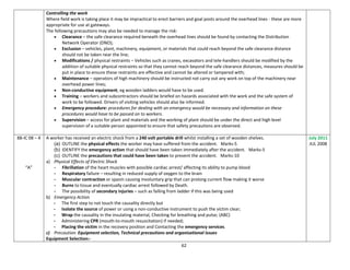 62
Controlling the work
Where field work is taking place it may be impractical to erect barriers and goal posts around the overhead lines - these are more
appropriate for use at gateways.
The following precautions may also be needed to manage the risk:
 Clearance – the safe clearance required beneath the overhead lines should be found by contacting the Distribution
Network Operator (DNO);
 Exclusion – vehicles, plant, machinery, equipment, or materials that could reach beyond the safe clearance distance
should not be taken near the line;
 Modifications / physical restraints – Vehicles such as cranes, excavators and tele-handlers should be modified by the
addition of suitable physical restraints so that they cannot reach beyond the safe clearance distances, measures should be
put in place to ensure these restraints are effective and cannot be altered or tampered with;
 Maintenance – operators of high machinery should be instructed not carry out any work on top of the machinery near
overhead power lines;
 Non-conductive equipment, eg wooden ladders would have to be used.
 Training – workers and subcontractors should be briefed on hazards associated with the work and the safe system of
work to be followed. Drivers of visiting vehicles should also be informed.
 Emergency procedure: procedures for dealing with an emergency would be necessary and information on these
procedures would have to be passed on to workers.
 Supervision – access for plant and materials and the working of plant should be under the direct and high level
supervision of a suitable person appointed to ensure that safety precautions are observed.
88-IC 08 – 4
“A”
A worker has received an electric shock from a 240 volt portable drill whilst installing a set of wooden shelves.
(a) OUTLINE the physical effects the worker may have suffered from the accident. Marks-5
(b) IDENTIFY the emergency action that should have been taken immediately after the accident. Marks-5
(c) OUTLINE the precautions that could have been taken to prevent the accident. Marks-10
a) Physical Effects of Electric Shock
- Fibrillation of the heart muscles with possible cardiac arrest/ affecting its ability to pump blood
- Respiratory failure – resulting in reduced supply of oxygen to the brain
- Muscular contraction or spasm causing Involuntary grip that can prolong current flow making it worse
- Burns to tissue and eventually cardiac arrest followed by Death.
- The possibility of secondary injuries – such as falling from ladder if this was being used
b) Emergency Action
- The first step to not touch the causality directly but
- Isolate the source of power or using a non-conductive instrument to push the victim clear;
- Wrap the causality in the insulating material, Checking for breathing and pulse; (ABC)
- Administering CPR (mouth-to-mouth resuscitation) if needed;
- Placing the victim in the recovery position and Contacting the emergency services.
c) Precaution: Equipment selection, Technical precautions and organisational issues
Equipment Selection:-
July 2011
JUL 2008
 