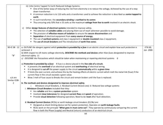 64
iii) 110v Centre Tapped To Earth Reduced Voltage Systems:
 One of the better ways of reducing the risk from electricity is to reduce the voltage, Achieved by the use of a step
down transformer.
 A common reduction is to 110 volts and a transformer used to achieve the reduction is described as centre tapped to
earth
 In such transformer, the secondary winding is earthed to its centre
 Thus ensuring only 50% that is 55 volts as the maximum voltage from live to earth involved in an electric shock.
c) Other design features of electrical systems intended to improve safety.
 The selection of suitable cables and placing them out of reach wherever possible to avoid damage;
 The provision of effective means of isolation to ensure the secure disconnection and
 Separation of electrical equipment from every source of energy;
 The use of earthed systems and class 1 equipment or double insulated class 2 equipment;
 The use of circuit breakers and The introduction of earth free zones.
90-IC 08 - 12
“B”
a,b are
Similar IC08-
2
a. OUTLINE the dangers against which protection is provided by a fuse in an electric circuit and explain how such protection is
achieved. 3
b) With respect to UK mains voltage electricity, DESCRIBE the methods and devices other than fuses designated to improve
electrical safety. 11
c) DESCRIBE the Precautions which should be taken when maintaining or repairing electrical systems 6
a) Protection is provided by a fuse: A fuse is a device placed in the live side of a circuit,
 It prevents the overload of an electrical system and overheating of electrical wiring.
 It is designed to cut off the power supply to the circuit automatically within a given time
 If limits the over current, and achieve this by the heating effects of electric current which melt the metal link (fuse) if the
current flow in the circuit exceeds a given value.
 Blow / melt of fuse cause to Breaks the circuit and remain broken until the fuse is replaced.
b. The methods and devices designated to improve electrical safety.
i. Miniature circuit breakers, ii. Residual Current Devices and, iii. Reduced low voltage systems.
i. Miniature Circuit Breakers included that they:
 Are reliable and Are a system protection system
 Involved close tolerances for designed current flow and speed of operation;
 Provide visual detection following operation; Need to be reset after fault detection;
ii. Residual Current Devices (RCDs) or earth leakage circuit breakers (ELCBs) are:
 Designed as shock limiting device not for system protection, Operates on earth leakage faults.
 RCDs work on the principle "What goes in must come out". They operate by continuously comparing the current
flow in both the Phase (supply) and Neutral (return) conductors of an electrical circuit.
ETA 69,
Jan 2006
 