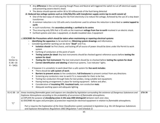 65
C is
Similar to
IC 08 –16
R – SAQ1
 Any difference in the current passing though Phase and Neutral will triggered the switch to cut off electrical supply
and preventing severe electric shock.
 The device should operate within 30 to 50 milliseconds of the fault being detected
iii. Reduced low voltage systems such as 110v/50v/25v with transformer supply centre tap to earth consist of:
 One of the best ways of reducing the risk from electricity is to reduce the voltage, Achieved by the use of a step down
transformer.
 A common reduction is to 110 volts and a transformer used to achieve the reduction is described as centre tapped to
earth
 In such transformer, the secondary winding is earthed to its centre
 Thus ensuring only 50% that is 55 volts as the maximum voltage from live to earth involved in an electric shock.
 Earthed systems and class 1 equipment, or double insulated class 2 equipment
c) DESCRIBE the Precautions which should be taken when maintaining or repairing electrical systems
- Identifying the apparatus to be worked on; Obtaining system drawings and information;
- Considering whether working can be done “dead” and if so;
 Isolation should be first choice, and locking off all source of power should be done under the Permit to work
system
 Earthing of conductors at the point of work
 Testing system for dead: Any test instruments should be checked against reference source before testing the
system for dead.
 Testing the Test instrument: The test instrument should be re-checked before testing the system for dead
 Correct identification and labeling of electrical systems, 'Live indicator' lights.
- If however it is unrealistic to work dead then a safe system for live work includes:
 There should be safe system of work:
 Barriers to prevent access to live conductors; Full Enclosures to prevent contact from any directions
 Screening any conductors near to work if it is reasonable for them to be live;
 Testing live conductors through holes for test probes; Using suitable test equipment;
 Having testing arrangements in place for testing equipment - before and after;
 Consideration of insulating PPE; insulated tools; non-conductive mats
 Adequate working space and adequate lighting
91-IC 08 - 14
“C”
Areas involving flammable gases and vapours are classified by legislation surrounding the existence of Dangerous Substances and
Explosive Atmospheres according to the probability of occurrence of flammable atmospheres.
a) EXPLAIN the purpose of classifying areas in this way AND distinguish between each zone class.
b) DESCRIBE the types and principles of protection required for electrical equipment in relation to flammable atmospheres.
Part a requires the Explanation of the Zone Classification system contained in legislation (e.g. the UK Dangerous Substances
and Explosive Atmospheres Regulations 2002 (Regulation 7 and Schedule 2)
ETA 74
 