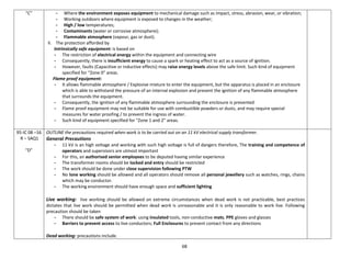 68
“C” - Where the environment exposes equipment to mechanical damage such as impact, stress, abrasion, wear, or vibration;
- Working outdoors where equipment is exposed to changes in the weather;
- High / low temperatures;
- Contaminants (water or corrosive atmosphere);
- Flammable atmosphere (vapour, gas or dust).
II. The protection afforded by
Intrinsically safe equipment: is based on
- The restriction of electrical energy within the equipment and connecting wire
- Consequently, there is insufficient energy to cause a spark or heating effect to act as a source of ignition.
- However, faults (Capacitive or inductive effects) may raise energy levels above the safe limit. Such kind of equipment
specified for “Zone 0” areas.
Flame proof equipment:
- It allows flammable atmosphere / Explosive mixture to enter the equipment, but the apparatus is placed in an enclosure
which is able to withstand the pressure of an internal explosion and prevent the ignition of any flammable atmosphere
that surrounds the equipment.
- Consequently, the ignition of any flammable atmosphere surrounding the enclosure is prevented
- Flame proof equipment may not be suitable for use with combustible powders or dusts, and may require special
measures for water proofing / to prevent the ingress of water.
- Such kind of equipment specified for “Zone 1 and 2” areas.
95-IC 08 –16
R – SAQ1
“D”
OUTLINE the precautions required when work is to be carried out on an 11 kV electrical supply transformer.
General Precautions
- 11 kV is an high voltage and working with such high voltage is full of dangers therefore, The training and competence of
operators and supervisors are utmost important
- For this, an authorised senior employees to be deputed having similar experience
- The transformer rooms should be locked and entry should be restricted
- The work should be done under close supervision following PTW
- No lone working should be allowed and all operators should remove all personal jewellery such as watches, rings, chains
which may be conductor.
- The working environment should have enough space and sufficient lighting
Live working: live working should be allowed on extreme circumstances when dead work is not practicable, best practices
dictates that live work should be permitted when dead work is unreasonable and it is only reasonable to work live. Following
precaution should be taken
- There should be safe system of work: using insulated tools, non-conductive mats, PPE gloves and glasses
- Barriers to prevent access to live conductors; Full Enclosures to prevent contact from any directions
Dead working: precautions include.
 