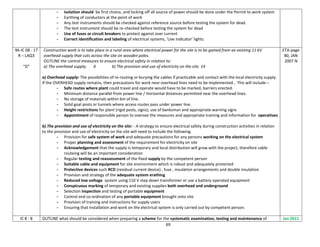 69
- Isolation should be first choice, and locking off all source of power should be done under the Permit to work system
- Earthing of conductors at the point of work
- Any test instruments should be checked against reference source before testing the system for dead.
- The test instrument should be re-checked before testing the system for dead
- Use of fuses or circuit breakers to protect against over current
- Correct identification and labeling of electrical systems, 'Live indicator' lights.
96-IC 08 - 17
R – LAQ3
“D”
Construction work is to take place in a rural area where electrical power for the site is to be gained from an existing 11 kV
overhead supply that cuts across the site on wooden poles.
OUTLINE the control measures to ensure electrical safety in relation to:
a) The overhead supply; 6 b) The provision and use of electricity on the site. 14
a) Overhead supply: The possibilities of re-routing or burying the cables if practicable and contact with the local electricity supply.
If the OVERHEAD supply remains, then precautions for work near overhead lines need to be implemented , This will include –
- Safe routes where plant could travel and operate would have to be marked, barriers erected.
- Minimum distance parallel from power line / Horizontal distances permitted near the overhead lines.
- No storage of materials within 6m of line.
- Solid goal posts or tunnels where access routes pass under power line.
- Height restrictions for plant (rigid posts, signs); use of banksman and appropriate warning signs
- Appointment of responsible person to oversee the measures and appropriate training and information for operatives
b) The provision and use of electricity on the site: - A strategy to ensure electrical safety during construction activities in relation
to the provision and use of electricity on the site will need to include the following
- Provision for safe system of work and adequate precautions for any persons working on the electrical system
- Proper planning and assessment of the requirement for electricity on site
- Acknowledgement that the supply is temporary and local distribution will grow with the project, therefore cable
routeing will be an important consideration
- Regular testing and reassessment of the fixed supply by the competent person
- Suitable cable and equipment for site environment which is robust and adequately protected
- Protective devices such RCD (residual current device) , fuse , insulation arrangements and double insulation
- Provision and strategy of the adequate system erathing
- Reduced low voltage system using 110 V step down transformer or use a battery operated equipment
- Conspicuous marking of temporary and existing supplies both overhead and underground
- Selection inspection and testing of portable equipment
- Control and co-ordination of any portable equipment brought onto site
- Provision of training and instructions for supply users
- Ensuring that installation and work on the electrical system is only carried out by competent person.
ETA-page
80, JAN
2007 N
IC 8 - 8 OUTLINE what should be considered when preparing a scheme for the systematic examination, testing and maintenance of Jan 2011
 