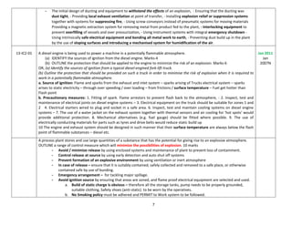 7
- The initial design of ducting and equipment to withstand the effects of an explosion, - Ensuring that the ducting was
dust tight, - Providing local exhaust ventilation at point of transfer, - Installing explosion relief or suppression systems
together with systems for suppressing fire, - Using screw conveyors instead of pneumatic systems for moving materials
Providing a magnetic extraction system for removing metal from product fed to the plant, - Interlocking equipment to
prevent overfilling of vessels and over pressurization, - Using instrument systems with integral emergency shutdown -
Using intrinsically safe electrical equipment and bonding all metal work to earth, - Preventing dust build up in the plant
by the use of sloping surfaces and introducing a mechanised system for humidification of the air.
13-IC2-01 A diesel engine is being used to power a machine in a potentially flammable atmosphere.
(a) IDENTIFY the sources of ignition from the diesel engine. Marks-4
(b) OUTLINE the protection that should be applied to the engine to minimize the risk of an explosion. Marks-6
OR, (a) Identify the sources of ignition from a typical diesel-engined fork-lift truck.
(b) Outline the protection that should be provided on such a truck in order to minimise the risk of explosion when it is required to
work in a potentially flammable atmosphere.
a. Source of ignition: Flame and sparks from the exhaust and inlet system – sparks arising of Trucks electrical system – sparks
arises to static electricity – through over speeding / over loading – from frictions / surface temperature – Fuel get hotter than
Flash point
b. Precautionary measures: 1. Fitting of spark. Flame arrestors to prevent flash back to the atmosphere, - 2. Inspect, test and
maintenance of electrical joints on diesel engine systems – 3. Electrical equipment on the truck should be suitable for zones 1 and
2 4. Electrical starters wired to plug and socket in a safe area. 6. Inspect, test and maintain cooling systems on diesel engine
systems – 7. The use of a water jacket on the exhaust system together with thermal sensors and air cooling for ‘hot spots’ would
provide additional protection. 8. Mechanical alternatives (e.g. fuel gauge) should be fitted where possible. 9. The use of
electrically conducting materials for parts such as tyres and drive belts would reduce static build up
10 The engine and exhaust system should be designed in such manner that their surface temperature are always below the flash
point of flammable substances – diesel etc.
Jan 2011
Jan
2007N
A process plant stores and use large quantities of a substance that has the potential for giving rise to an explosive atmosphere.
OUTLINE a range of control measure which will minimize the possibilities of explosion. 10 marks
- Avoid / minimize release by using enclosed systems and maintenance of plant to prevent loss of containment.
- Control release at source by using early detection and auto shut off systems
- Prevent formation of an explosive environment by using ventilation or inert atmosphere
- In case of release – ensure that it is suitably contained, safely collected and removed to a safe place, or otherwise
contained safe by use of bunding.
- Emergency arrangement – for tackling major spillage.
- Avoid ignition source by ensuring that areas are zoned, and flame proof electrical equipment are selected and used.
a. Build of static charge is obvious – therefore all the storage tanks, pump needs to be properly grounded,
suitable clothing, Safety shoes (anti-static) to be worn by the operatives.
b. No Smoking policy must be adhered and PERMIT to Work system to be followed.
 